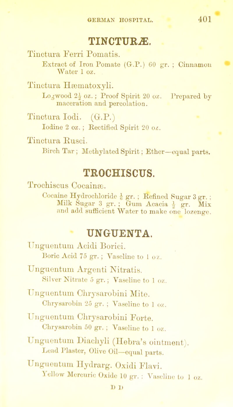 TINCTURiE. Tiuctura I'erri Pomatis. Extract of Iron Pomate (G.P.) GO j,'r. ; Chinamou Water 1 oz. Tinctuva Hajmatoxyli. Lojwood 2^ oz. ; Proof Sijii-it 20 oz. Prepared by maceration and percolation. Tinctura lodi. (G.P.) Iodine 2 oz. ; Rectified Spirit 20 oz. Tiuctura Rusci. Bircli Tar ; Methylated Spirit; Ether—equal parts. TROCHISCUS. Trochiscus Coeaintt. Cucame Hydrochloride J gr. ; Refined Sugar 3 gr. ; Milk Sugar 3 gr. ; Gum Acacia ^ gr. Mix and add sufficient AVater to make one lozenge. * UNGUENTA. TTiigueiituui Acidi Borici. lioric Acid 75 gr. ; Vaseline to 1 oz. Ungueutum Argenti Nitratifs. Silver Nitrate 5 gr. ; Vaseline to 1 oz. TTugiientum Cliry.sarobini Mite. ChrysarohiiL •>.') gr. ; Vaseline to 1 uy.. Ungueutum Ciirysarobiui Forte. Chrysarobin fiO gr. ; Va.seliue to 1 oz. Uuguontuni Diacliyli (Ilebra's ointment). Lead I'laster, Olive Oil—cipial parts. Ungiiontuui llydrarg. Oxidi ]''lavi. ^'ellow Mercuric Oxide 10 gr. : A'aseline to 1 oz. 1) ]i