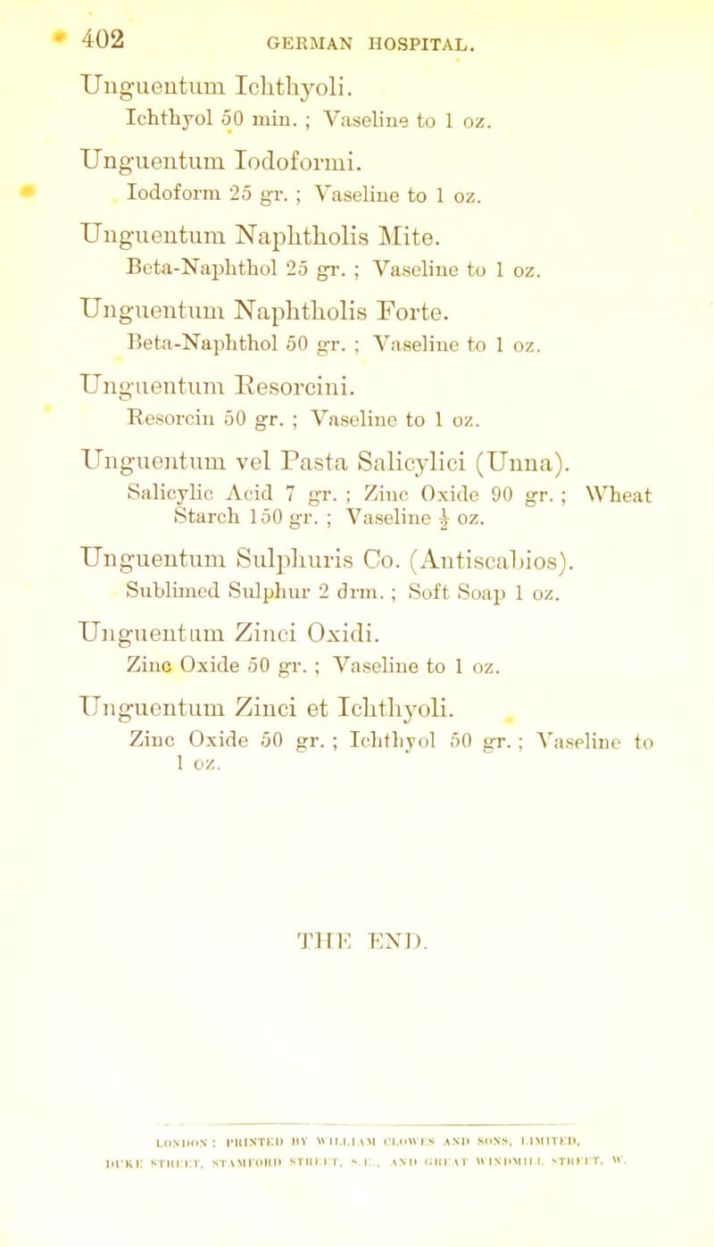 Ung'ueutum Ichtliyoli. Ichthyol 50 miu. ; Vaseline to 1 oz. Unguentum lodoformi. Iodoform 25 gr. ; Vaseline to 1 oz. Unguentum Naplitliolis Mite. Beta-Naphtliol 25 gr. ; Vaseline to I oz. Unguentum Naphtliolis Forte. Beta-Naphthol 50 gr. ; Vaseline to 1 oz. Unguentum Eesorcini. Eesorciu 50 gr. ; Vaseline to 1 oz. Unguentum vel Pasta Salicylici (Unna). Salicylic Acid 7 gr. ; Zinc Oxide 90 gr. ; \\Tieat Starch 150 gr. ; Vaseline ^ oz. Unguentum Sulpliuris Go. (Autiscaluos). Sublimed Snlphui- 2 drm.; Soft Soap 1 oz. Unguentum Zinci Oxidi. Zinc Oxide 50 gr. ; Vaseline to 1 oz. Unguentum Zinci et Iclithyoli. Zinc Oxide 50 gr. ; Iclitliyol 50 s:r. ; A^aseline to 1 oz. THE END. LMMKiN : ntlN'TKi) nv wir.i.i.vM ci.dwrs ani> .^mns. i.imitj:i>. iiTKi: ^Titi:i:i. stoikokh stiuit. s i:. \mi uiitai wiM'Miir mhht. w.