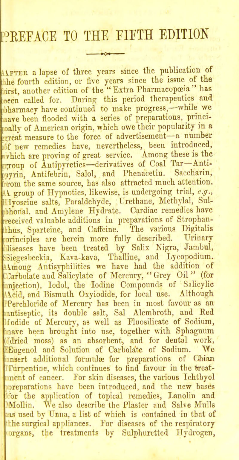 ^:^REFACE TO THE FIFTH EDITION i\.FTER a lapse of three years since the publication of he fourth edition, or five years since the issue of the iirst, another editiou of theExtra Pharmacopoeia has neen called for. During this period therapeutics and jhannacy have continued to make progress,—while we tare been flooded with a series of preparations, princi- lally of American origin, which owe their popularity in a ;-reat measure to the force of advertisement—a number if new remedies have, nevertheless, been introduced, vhich are proving of great service. Among these is the .rp-oup of Antipyretics—derivatives of Coal Tar—Anti- rlyrin, Antifebri'n, Salol, and Phenaretin. Saccharin, -rom the same source, has also attracted much attention. Ai. group of Hypnotics, likewise, is undergoing trial, e.g., ISIyoscine salts, Paraldehyde, Urethane, Methylal, Sul- ihonal, and Aniylene Hydrate. Cardiac remedies have eceived valuable additions in preparations of Strophan- ihns, Sparteine, and Caffeine. The various Digitalis irinciples are herein more fully described. TTriuary liseases have been treated by Salix Nigra, Jambul, -Siegesbeckia, Kava-kava, Thalline, and Lycopodium. Ai.mong Antisyphilitics we have had the addition of ]arbolate and Salicylate of Mercury,  Grey Oil (for ■.njection), lodol, the Iodine Compounds of Salicylic -Acid, and Bismuth Oxyiodide, for local use. Although ! Perchloride of Jlercui-y has been in most favour as an mtiseptic, its double salt, Sal Alembroth, and Red ' [odide of Mercury, as well as Fluosilicate of Sodium, ^ lave been brought into use, together with Sphagnum 'dried moss) as an absorbent, and for dental work, FEugenol and Solution of Carholate of Sodium. We nsert additional formulce for preparations of Cliian rnrpentine, which continues to find favour in the treat- i nent of cancer. For skin di.seases, the various Ichtbyol i:)reparations have been introduced, and the new bases f or the application of topical remedies, Lanolin and ^Mollin. We also describe the Plaster and Salve Mulls :-js used by Lima, a list of which is contained in that of the surgical appliances. For diseases of the respiratory jrgans, the treatments by Sulphuretted Hydrogen,