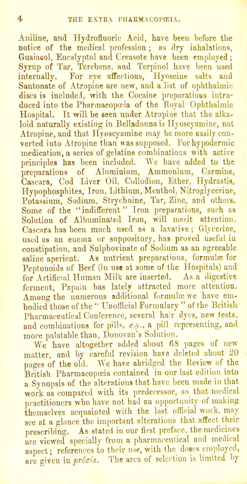 Aniline, and Hydrofluoric Acid, have been before the notice of tiie mcdicnl ])rofessioa ; as dry inhalations, Guaiacol, Eucalyptol and Creasote have been emjdoyed ; Syrup of Tar, Terebenc, and Tcrpinol have been used internally. For eye affections, Hyoscine salts aud Santonate of Atropine are new, and a list of ophthalmic discs is includcJ, with the Cocaine preparations intro- duced into the Pharmacopa'ia of the Royal Ophthalmic Hospital. It will be seen under Atropine that the alka- loid naturally existing in Belladonna is Hyoscyaniine, not Atropine, and that Hyoscyamine may be more easily con- verted into Atropine than was supposed. I'or hypodermic medication, a series of gelatine combiaatiocs with active principles has been included. AVc have added to the preparations of Aluminium, Ammonium, Carmine, Cascara, Cod Liver Oil, Collodion, Ether, Hydrastis, Hypophosphites, Iron, Lithium, Menthol, Nitroglycerine, Potassium, Sodiuin, Strychnine, Tar, Zinc, and others. Some of the indifferent Iron preparations, such as Solution of Albuminated Iron, will merit attention. Cascara has been much used as a laxative; Glycerine, used as an enema or suppository, has proved useful in constipation, and Sulphovinate of Sodium as an agreeable saline aperient. As nutrient preparations, formula! for Peptonoids of Beef (in use at some of the Hospitals) and tor Artificial Human Milk are inserted. As a digestive fermeot. Papain bas lately attracted more attention. Among the nnraerous additional furmulx we have em- bodied those of the  Unofficial Formulary  of the Britisli Pharmaceutical Conference, several hair dyes, new tests, and combinations for pills, <?./;., a pill representing, and more palatable than, Donovan's Solution. We have altogether added about 6S jiages of new- matter, and by careful revision have deleted about 20 pages of the old. \Vc have abridged the Review of the British Pharmacopceia contained in our last edition into a Synopsis of the alterations that have been made in that work as compared with its predecessor, so that medical practitioners who have not had an opportunity of making themselves acquainted with the last oflicial work, may see at a glance the important alterations that affect their prescribing. As stated in our first ])reface. the medicines are viewed specially from a pharmace\ilical and medical aspect; references to tbeir use, with the doses cmidoyed, arc giveu in pr6c/s. The area of selection is limited by