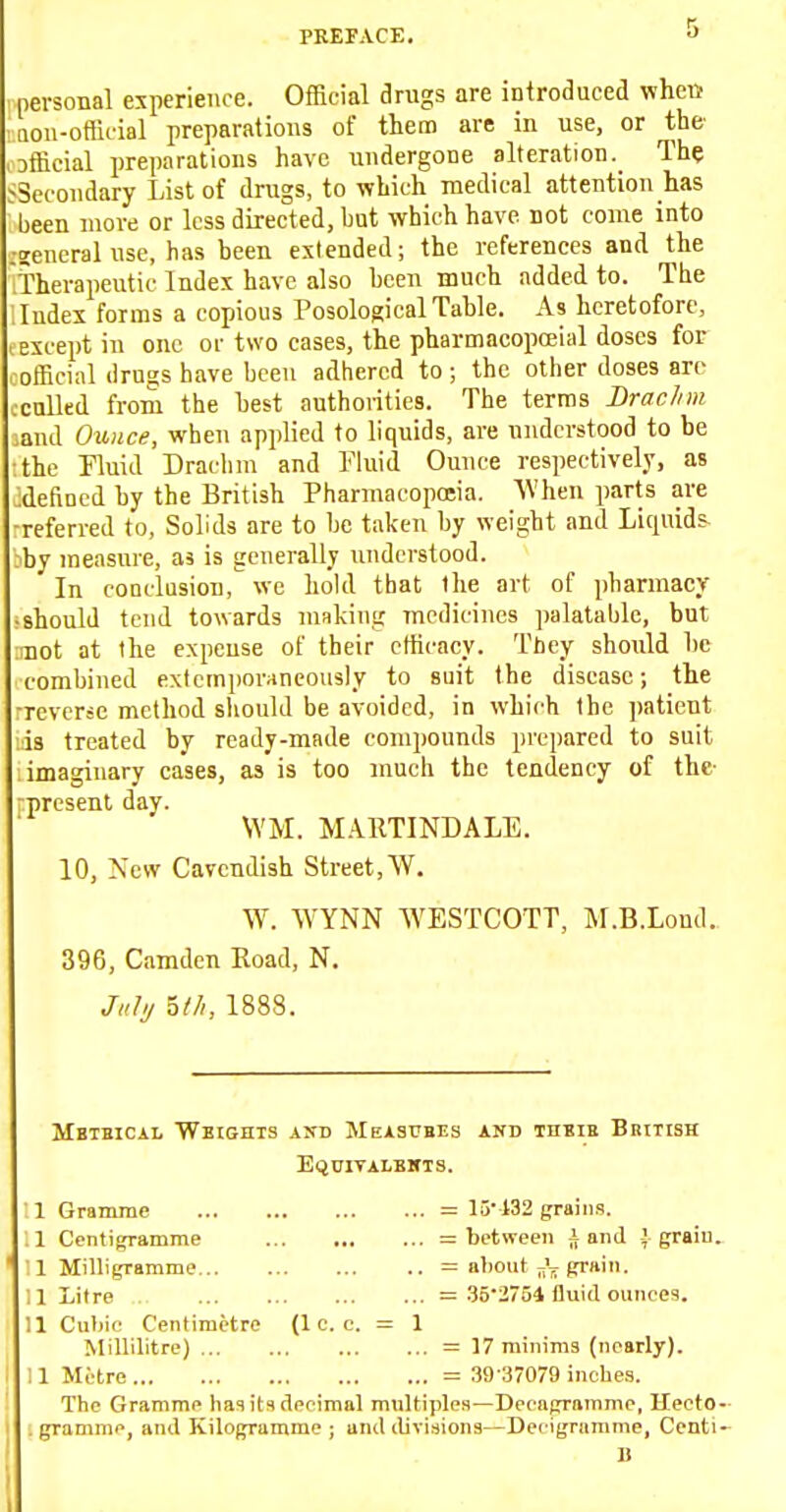 personal experience. Official drugs are introduced when aou-official preparations of them are in use, or the ^Dfficial preparations have undergone alteration. The ^Secondary List of drugs, to which medical attention has been more or less directed, but which have not come into .•zeneral use, has been extended; the references and the 'Therapeutic Index have also been much added to. The Index forms a copious Posological Table. As heretofore, except in one or two cases, the pharmacopceial doses for official drugs have been adhered to ; the other doses are ccnUed from the best authoiities. The terms Brachm ,and Ounce, when applied to liquids, are understood to be the Fluid Drachm and Fluid Ounce respectively, as ■defined by the British Pharmacopojia. When parts are -referred to, Solids are to be taken by weight and Liquids, bby measure, as is generally understood. In conclusion, we hokl that the art of pharmacy should tend towards niRkiug medicines palatable, but mot at the expense of their clhcacy. They should be combined extemiioraneously to suit the disease; the Tevcrsc method sliould be avoided, in which the patient is treated by ready-made comi)ounds prepared to suit imaginary cases, as is too much the tendency of the- present day. \YM. MARTINDALE. 10, New Cavendish Street, W. W. WYNN WESTCOTT, M.B.Lond.. 396, Camden Eoad, N. July ^tli, 1888. Mbtbical Weights ajtd Measubes and thbie British EQDITALBlfTS. : 1 Gramme = 15' 432 grains. i 1 Centigramme = between i and | graiu. :i Milligramme = aliout ^VfiTHin. ; 1 Litre = Zb'iy^i fluid ounoes. 11 Cubic Centimetre {1 c. c. = 1 Millilitre) = 17 minima (nearly). 11 Metre = 39 :37079 inches. The Gramme has its decimal multiples—Decagramme, Heeto- . gramme, and Kilogramme; and divisions—Decigramme, Centi- B