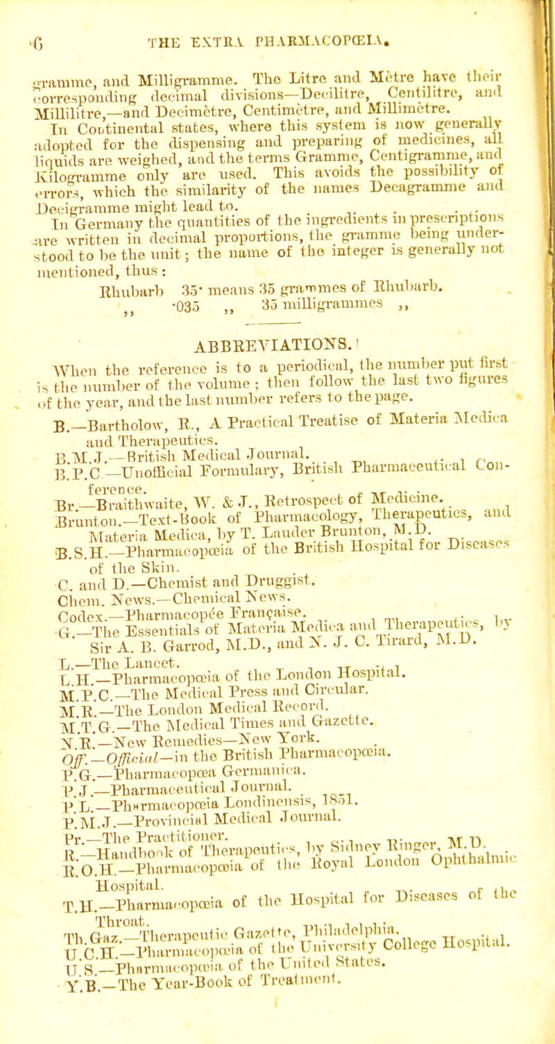 i-ammp, and MilliRramme. The Litre ami Metre have llii-ir orrespoudiiig deeimal divisions—Decilitre, Centditre, and Millilitrc —and Decimetre, Centimetre, and MiUimetre. Tn Continental states, where this system is now generallv adopted for the dispensing and ))repar]ng of medicines, all liquids are weighed, and the terms Gramme, Centigramme, and JCilogramme only are used. This avoids the possdnlity ol errors, which the similarity of the names Decagramme and Deuieramme might lead to. . ■ ^■ In Germany the quantities of the ingredients m prescnptions are written in decimal proportions, (he gramme being under- stood to be the unit; the name of the integer ls generaUy uot mentioned, thus: Bhubarb 35- means 35 gi-ammes of Rhubarb. •035 „ 35 milligramines „ ABBEEYIATIONS.' When the reference is to a periodical, the number put fm^t is the number of the volume ; then follow the last two figures of the year, and the last number refers to the page. B.-Bartholow, E., A Practical Treatise of Materia Medira aud Therapeutics. B M.J.—Rritish Medical Journal. B.F.C-UnotEcial Formulary, British Pharmaceutical Con- Br -Braithwaite, W. & J., Retrospe,/t of Medicine. Brunton-Texf-Uook of Pharmacology, iherapeutic>, and Materia Medica, by T. Lauder Brunton, M D B. S.H.-Pharmacoptcia of the British Hospital for Diseases of the Skin. C. and D.—Chemist and Druggist. Ciiem. News.—Chemical News. Codev.—Pharmacopce Franipaise. G?-The Essentials of Materia Spdic^a aud Therapeut cs, bv Sir A. B. Garrod, M.D., ami N. J. C. T.rard, M.D. L.—The Lancet. , , ., , L H —Pharniacopa>ia of ihe London Hospital, li p C —The Medical Press and Circular. m e!—The London Medical Ee< onl. T Q. _The Medical Times and Gazette. X R'—New Eeniedies—New York. Off;Lq/ricwl-m the British Pharmacopana. XJ.G.—Pbarmacopoea Germanica. V J —PharmaceidiculJournal. p'X, _Ph«rmacopa>ia Londinensis, 1S.)1. p']\i.,T—ProvinciHl Medical .lournal. pi. Tlip Prai titioiier. R -Haiull.onk of Therapeuti. s, by Sidney Einger^ M D ^ i^:O.H_Pluarmacop»ia\if tlic- Royal London Ophthalmic Hospital. r ,1,, T.H.-Pharma..opcDia of the Hospital for Diseases of the Th Ga,!-Therapeutic Ga/.el te, Philadelphia. U C H -Pharniacoiia-ia of ihe L'n.vers, y College Hospital. n's'—Phnrmacopcria of the United States. Y'.B.-Thc Year-Book of Trealnienl.