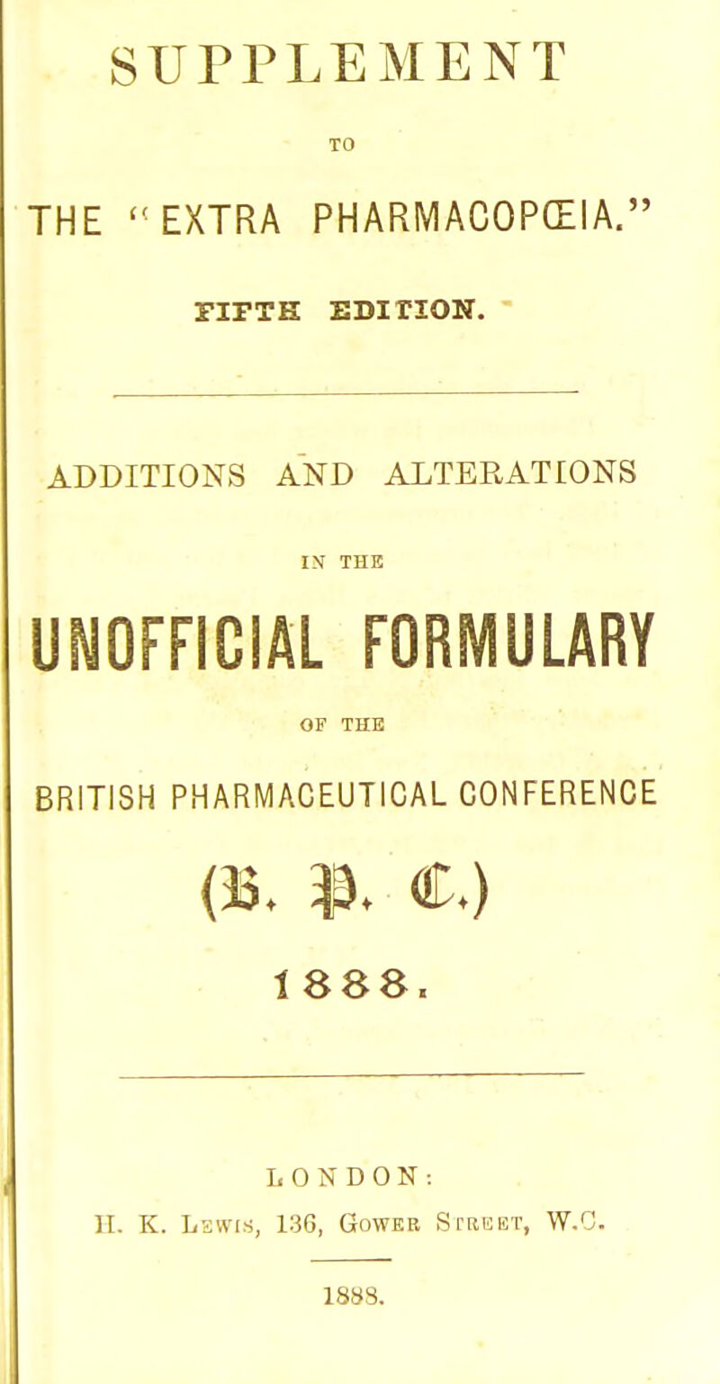 SUPPLEMENT TO THE EXTRA PHARMACOPCEIA. riFTH EDITION. ' ADDITIONS AND ALTERATIONS IN THE UNOFFICIAL FORMULARY OF THE BRITISH PHARMACEUTICAL CONFERENCE (33. C) 1888. LONDON: H. K. Lswrs, 136, Gower Street, W.C. 18SS.