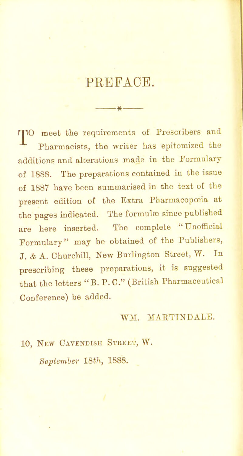 ■ * rpO meet the requirements of Prescribers and Pharmacists, the writer has epitomized the additions and alterations made in the Formulary of 1888. The preparations contained in the issue of 1887 have been summarised in the text of the present edition of the Extra Pharmacoposia at the pages indicated. The formulas since published are here inserted. The complete Unofficial Formulary may be obtained of the Publishers, J. & A. Churchill, New Burlington Street, W. In prescribing these pi-eparations, it is suggested that the letters B. P.O. (British Pharmaceutical Conference) be added. WM. MARTINDALE. 10, New Cavendish Street, W. Septemhcr ISth, 1888. /