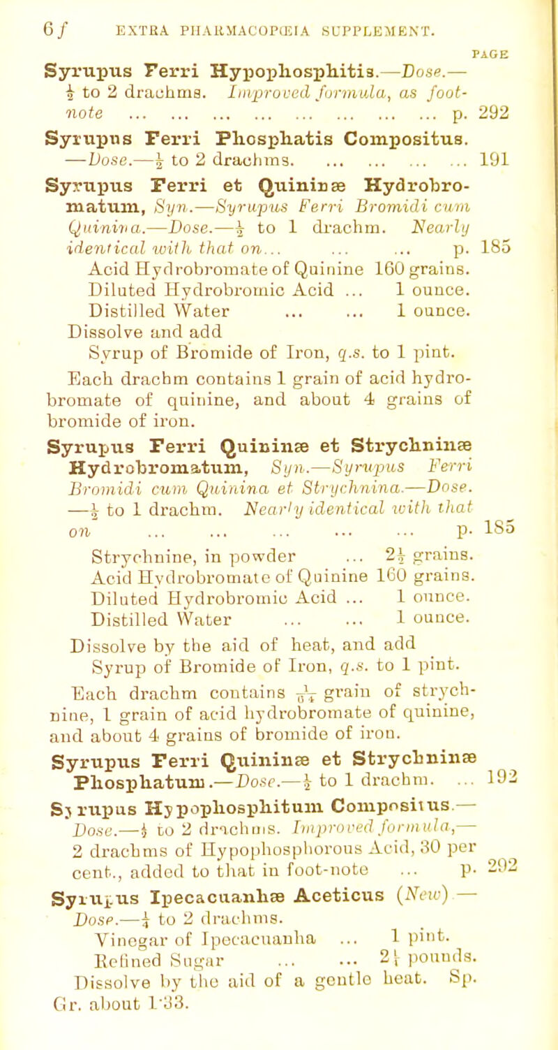 PAGE Syrupus Ferri Hypoxiliospliitis.—Base.— i to 2 drachma. Improved formula, as foot- note p. 292 Syrupus Ferri Pliospliatis Compositus. — Dose.—5 to 2 drachms 191 Syrupus Ferri et Qulniuse Hydrobro- taatum, Syn.—Syrupus Ferri Bromidi cuni Qniniiia.—Dose.—5 to 1 di'achm. Nearly idem ical with, that on,... ... ... p. 185 Acid Hydrobromate of Quinine 160 grains. Diluted Hydrobromic Acid ... 1 ounce. Distilled Water ... ... 1 ounce. Dissolve and add Syrup of Bromide of Iron, g.s. to 1 pint. Each drachm contains 1 grain of acid hydro- bromate of quinine, and about 4 grains of bromide of iron. Syrupus Ferri Quininee et StryclininEe Hydrobromatum, Syn.—Syrupus Ferri Bromidi cum Quinina et Strychnina.—Dose. —^ to 1 drachm. Nearly identical with that on p. IS. Strychnine, in powder ... 2^ grains. Acid Hydrobromate of Quinine 160 grains. Diluted Hydrobromic Acid ... 1 ounce. Distilled Water 1 ounce. Dissolve by the aid of heat, and add Syrup of Bromide of Iron, q.s. to 1 pint. Each drachm contains graiu strych- nine, 1 grain of acid hydrobromate of quinine, and about 4 grains of bromide of iron. Syrupus Ferri Quininse et Strycbniiise Pliospliatuiii.—Do.'ic.—i to 1 drachm. ... 19 Sjrupus Hjpopliospliitum Coniposiius.— Do.-iC.—^l CO 2 drichuis. [iitpri>ved formula,— 2 drachms of Hypophosphorous Acid, 30 per cent., added to that in foot-note ... p- 29 Syiui:us IpecacuanlisB Aceticus (Neu-) — Dosp.—J to 2 drachms. Vinegar of Ipecacuanha ... 1 pint. Eefined Sugar 2 S pounds. Dissolve by the aid of a gentle heat. Sp. Gr. about 1'33.