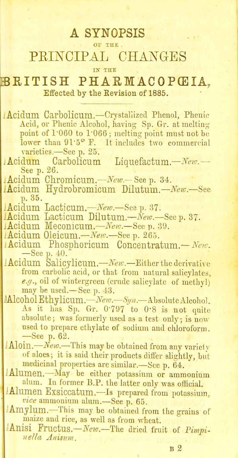 A SYNOPSIS or THE . PEIA^CIPAL CHAJs^GES IX THE BRITISH PHAEMACOPCEIA, Effected by the Sevision of 1885. lAcidum Carbolicum,—Crystallizecl Phenol, Phenifi Acid, ov Phenic Alcohol, having Sp. Gr. at melting' poiat of 1060 to 1'066 ; melting point mnst not be lower than QVh° P. It includes two commercial varieties.—Sec p. 25. -Acidum Carbolicum Liquefactum.—iVi'?i'.— See p. 26. :Acidum Chromicum.—iY6'2<;.—Seep. 34. iAcidum Hydrobromicum Dilutum.—iVfit-.—See p. 35. ;Acidum Lacticum.—Neiv.—Sce j>. 37. iAcidum Lacticum Dilutum.—iS'ew.—Seep. 37. ;Acidum Meconicum.—Neic.—Sea p. 3U. :Acidum Oleicum.—jS^e/t:—See p. 26.). ; Acidum Phospboricum Concentratum.—At'?f. —See p. -10. ■Acidum Salicylicum,—AVzi-.—Either the derivative from earboUc acid, or that iVom natm-al salicylates, ej/., oil of wintergrcen (crude salicylate of methyl) may be used.— See p. 43. AAlcobolEthylicum.—iV^zy.—Sy;/.—Absolute Alcohol. As it has Sp. Gr. 0-797' to O'S is not quite absolute; was formerly used as a test only; is now used to prepare ethylate of sodium and chloroform. —See p. 62. . Aloin.—New.—This may be obtained from any variety of aloes; it is said their products differ slightly, but medicinal properties arc similar.—See p. 64. .'Alumen.—May be either ])otassinm or ammonium alum. In former P.P. the latter only was oflicial. ;Alumen Exsiccatum.—Is prepared from potassium, vice ammonium alum.—See p. 65. Amylum.—This may be obtained from the grains of maize and rice, as well as from wheat. 'Anisi Fructus.—iVf;f.—The dried fruit of Pimjii- itella Auisv.m.