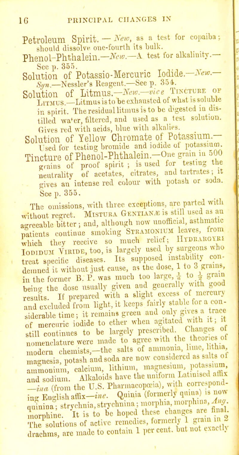 Petroleum Spirit. — iV^/y, as a test for copaiba; should dissolve one-foiirtli its Inilk. Phenol-PhtAialein—iVt-'f-—A. test for alkalinity.— Sec p. 355. _ T T1 Solution of Potassio-Mercuric Io_dide.—-^^f-— Siin.—Nessler's lleagent.—See p. 3o4. Solution of mmV.^-N,w.-vire TiA-CTUKF or Litmus.—Litmus is to be exliaustcd of what issohible in spirit. The residual litmus is to be d'gested m dis- tilled wa^cr, filtered, and lued as a lest solution. Gives red with acids, blue with alkalies. Solution of Yellow Chromate of Potassium.— Used for testing bromide and iodide ot potassium. Tincture of Phenol-Plithalein.-Oue grain iu 500 g. aius of proof spirit ; is used for testing tlie neutrality of acetates, citrates, and tartrates; it cives an intense red colour with potash or soda. See p. 355. The omissions, with three exceptions, arc parted with without regret. Mistura G ektiak.b is stil used as au a-reeable bitter; and, although now unoflicial, asthmatic pttieuts continue smoking Stramonium leaves, from Uich they receive so much relief; IIvdrakgiei loDiDUM YiRiBE, too, is largely used by surgeons who treat spccitic diseases. Its supposed nistability con- demned it without just cause, as the dose, 1 to 3 grams, in the former B. P. was much too large, ^ to ^ grain bein- the dose usually given and gcQcrally with good resafts. If prepared with a slight excess of mercury and excluded fron. light, it keeps fairly stable for a con- siderable time; it remains green and only gives a trace of mercuric iodide to ether when agitated with it; it still continues to be largely prescribed Changes o nomenclature were niadc to agree with the theories of modern chemists-the salts of ammoma, luue, 1 hia ma-ucsia, potash and soda arc now considered as salts ol ammoDiuin, calcium, lithium nragmcsunu potassium and sodimu. Alkaloids have the uuitorm Latinised alh. -h>a (from the U.S. Phnrmacopacia), with corrcspoml- ino- English a(rix-t-«^. Quinia (formerly qnina) is now nuiuina; strychnia, strychnina; morplna morph.nn, Aug Irphine. It is to be hoped these ^l^anges are final ■L'he solutions of active remedies, form rly 1 t-  - drachms, are made to contain 1 percent, but not cxacll>