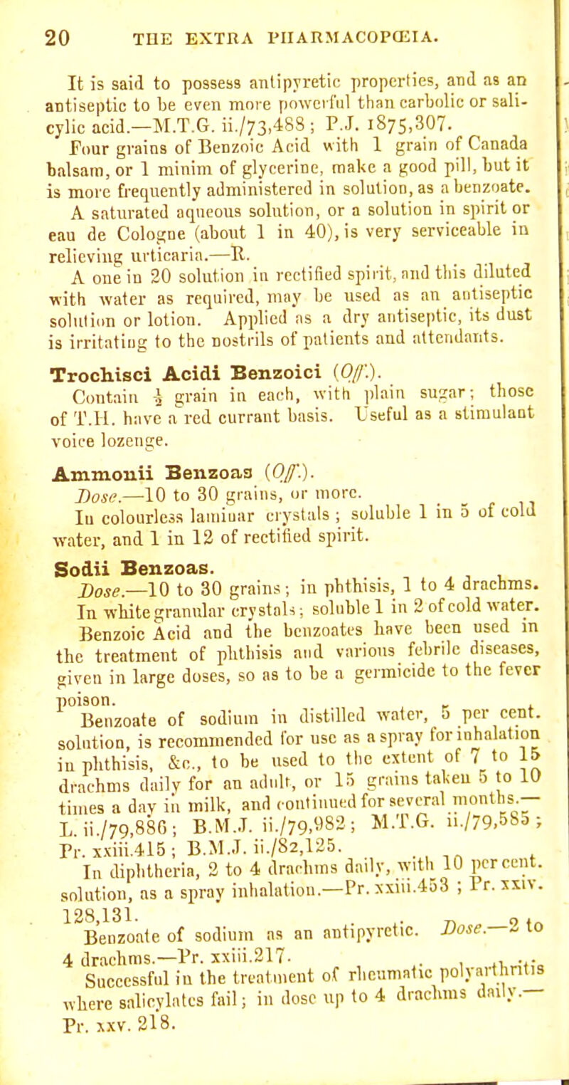 It is said to possess antipyretic properties, and as an antiseptic to be even more powerful than carbolic or sali- cylic acid.—M.T.G. ii./73,488 ; P.J. 1875,307. Four grains of Benzoic Acid with 1 grain of Canada balsam, or 1 minim of glycerine, make a good pill, but it is more frequently administered in solution, as a benzoate. A saturated aqueous solution, or a solution in spirit or eau de Cologne (about 1 in 40), is very serviceable in relieving urticaria.—II. A one in 30 solution in rectified spirit, nnd this diluted with water as required, may be used as an antiseptic solutiim or lotion. Applied as a dry antiseptic, its dust is irritating to the nostrils of patients and attendants. Trochisci Acidi Benzoic! (O/f.). Contain i grain in each, with plain su^ar; those of T.ll. have a'red currant basis. Useful as a stimulant voice lozenge. Ammonii Benzoaa (Of). Dose.—10 to 30 grains, or more. lu colourless laniimir crystals ; soluble 1 in 5 of cold water, and 1 in 12 of rectified spirit. Sodii Benzoas. Dose.—l^ to 30 grains ; in phthisis, 1 to 4 drachms. In white granular crystals; soluble 1 in 2 of cold water. Benzoic Acid and the bcnzoatts have been used in the treatment of phthisis and various febrile diseases, given in large doses, so as to be a germicide to the fever poison. Benzoate of sodium in distilled water, 5 per cent, solution, is recommended lor use as a spray for inhalation in phthisis, &c., to be used to the extent of 7 to 15 drachms daily for an adult, or 15 grains tal<eu 0 to lU times a dav in milk, and contiuntd for several months.— Lii./79,886; B.M..T. ii./79.983; M.T.G. ii./79,58d ; Pr. xxiii.4I5; B.M..T. ii./S2,125. In diplitheria, 3 to 4 draclims daily, with 10 percent, solution, as a spray inhalation.—Pr. xxiii.453 ; Pr. xsiv. 128,131. . ^. 7, , of„ Benzoate of sodium as an antipyretic. Vose.—^ to 4 drachms.—Pr. xxiii.217- . , Successful in the treatment of rheumatic polyarthritis where salicylates fail; in dose up to 4 drachms daily.— Pr. XXV. 218.