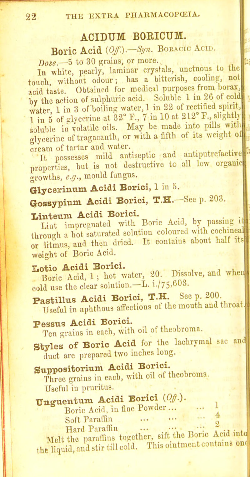 It! ACIDTJM BORICUM. Boric Acid (Q/.).—Bouacic Acu,. Dow.—5 to 30 grains, or more. In white, pearly, laminar crystals, unctuous to the touch without odour; has a bitterish, cooling, not acid taste Obtained for medical purposes from borax, by the action of sulphuric acid. Soluble 1 in 26 of cold water 1 in 3 of boUing water, 1 in 22 of rectified spirit, r in 5 of glycerine at 32° F., 7 in 10 at 212° F., slightly soluhle in volatile oils. May be made into pills with glycerine of tragacanth, or with a fifth of its weight olU cream of tartar and water. ^ . r It possesses mild antiseptic and antiputrefactive properties, hat is not destructive to all low organid growths, e.(j., mould fungus. Glyceriimiri Acidi Borici, 1 in 5. Gossypium Acidi Borici, T.H.—See p. 203. Linteum Acidi Borici. . , , . ., Lint impreanatcd with Boric Acid, by passing i throun-h a hot saturated solution coloured with cochineal or litmus, and then dried. It contains ahout half its weight of Boric Acid. Iiotio Acidi Borici. , , , Boric Acid, 1; hot water, 20. Dissolve, and whe cold use the clear solution.—L. i./75.G03. Pastillus Acidi Borici, T.H. See p 200 Useful in aphthous affections of the mouth and throat Pessus Acidi Borici. Ten grains in each, with oil of theohroma. Styles of Boric Acid for the lachrymal sac an>1 duct are prepared two inches long. Suppositorium Acidi Borici. Three grains in each, with oil of theobroma. Useful in pruritus. Unguentum Acidi Borici (0//.). Borie Acid, in fine Powder... ••• ' Soft Paraffin ••• * Hard Paraffin •; r' ., • , Melt the paraffins together, sift the Bone Acid nita the liquid! and stir till cold. This ointment contains on.