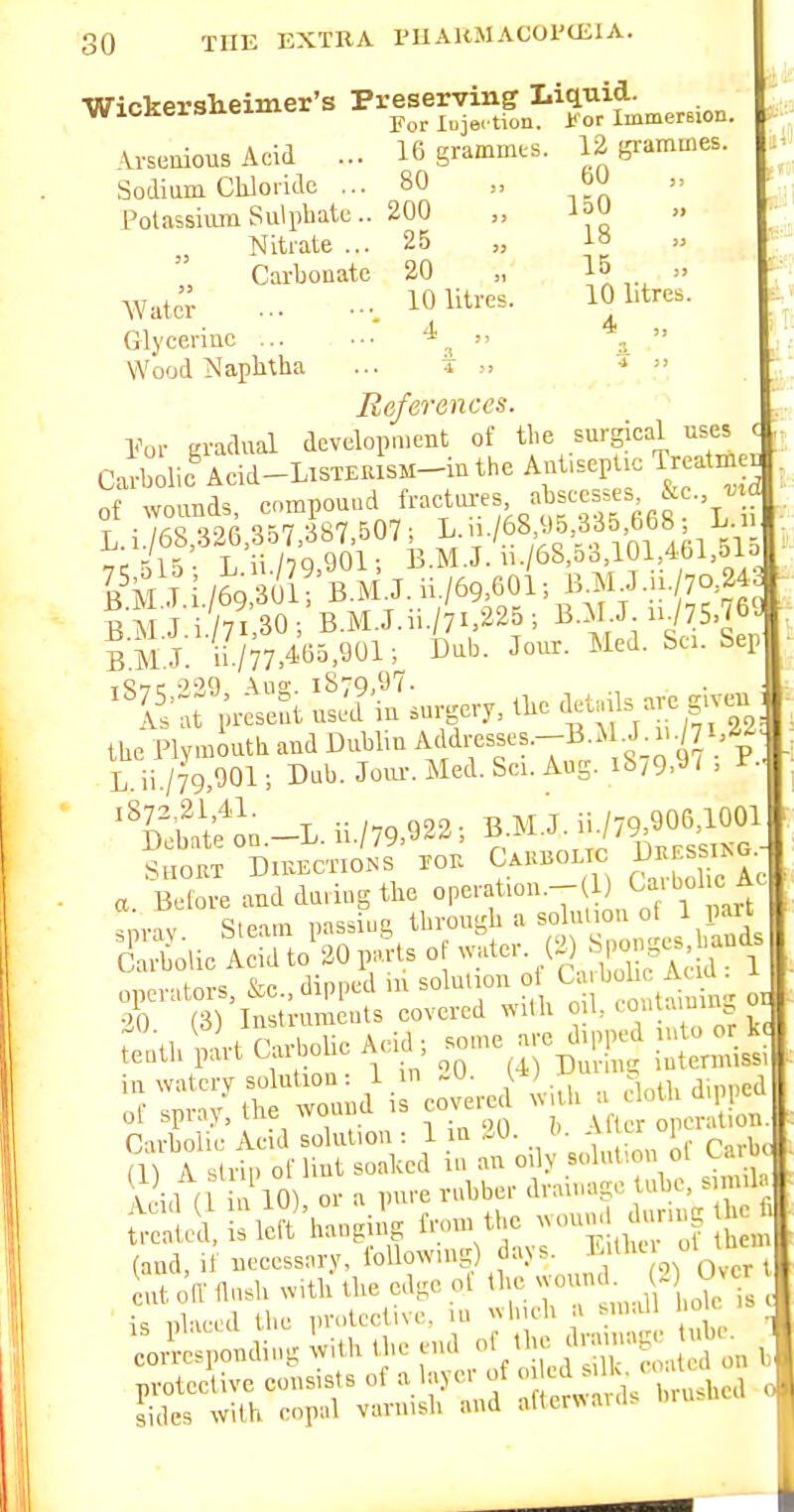 ■Wickerslieinier's Preserving Liquid. WlOKersueiuici. » jfy^ xuje. tion. j! or Immersion. Vvseaious Acid ... 16 grammes. 12 grammes. Sodium Cliloddo ... 80 „ bU Potassium Sulphate.. 200 „ Nitrate ... 25 „ ta Carbonate 20 „ 15 » AVatcr 1^ litres. 10 litres. Glycerine ... .-■  a  Wood Naphtha ... t •*  References. Vov gradual developnicBt of the surgical uses < jj Ca^^bolio Acid-LisTEUisH-inthe Aut.sept.c Treatme. of wounds, compound ^^•'^LU-es nbscc^e. & ^ d L.i./68;326,357/387.507; L>|/68y5 335 668 L^^^^ i;..r it; T n/TQqOl- E.M.J. n./68,5o,10i,4bi,oio I'i i /69 • n B M.J. ii./69,60i. J.ii./yo 243 sil J i /7i 30; B.M.J.ii./7i,225; B.M.J n775.769 ii./77,4W,901; Dub. Jom-. Med. &«. Sep tStc •^'',9 i87Q,97. It;t prLSt usJd iu surgery, the ^etnUs -e g.vc^ ; the Plymouth and Dublin A'i'l'-e^f ^■-^■^Vs-o 97 P L ii /79 901; Dnb. Joiu-. Med. Sci. Aug. i8/9,9/ , i^- ^'Stf on.-L. ii./79.922. B.M.J. -779,9061^^^^^^ SHOUT DlUECTIONS TOU Cahboi TC EUES I^G a. Before and during the ° ,',^1 'm-iv Steam passing through a solution ol 1 part Solic A^id to^20 parts of -^ter. (2^ Sjk^-^^^^ ..lovs Krc dinned iu solution ot Uuljolic Atw . ,.t,iUtCar.oUcA..d;.meare^pp^ S)?^i^:SS2;e^i:foii^^r^ : ul M 1 loV or a pure rubber drainage tube, sun.l (and, if necessary, following days. E>thc ot tuc' tnt 0(1 flush with the edge of the wound. 2 Over t