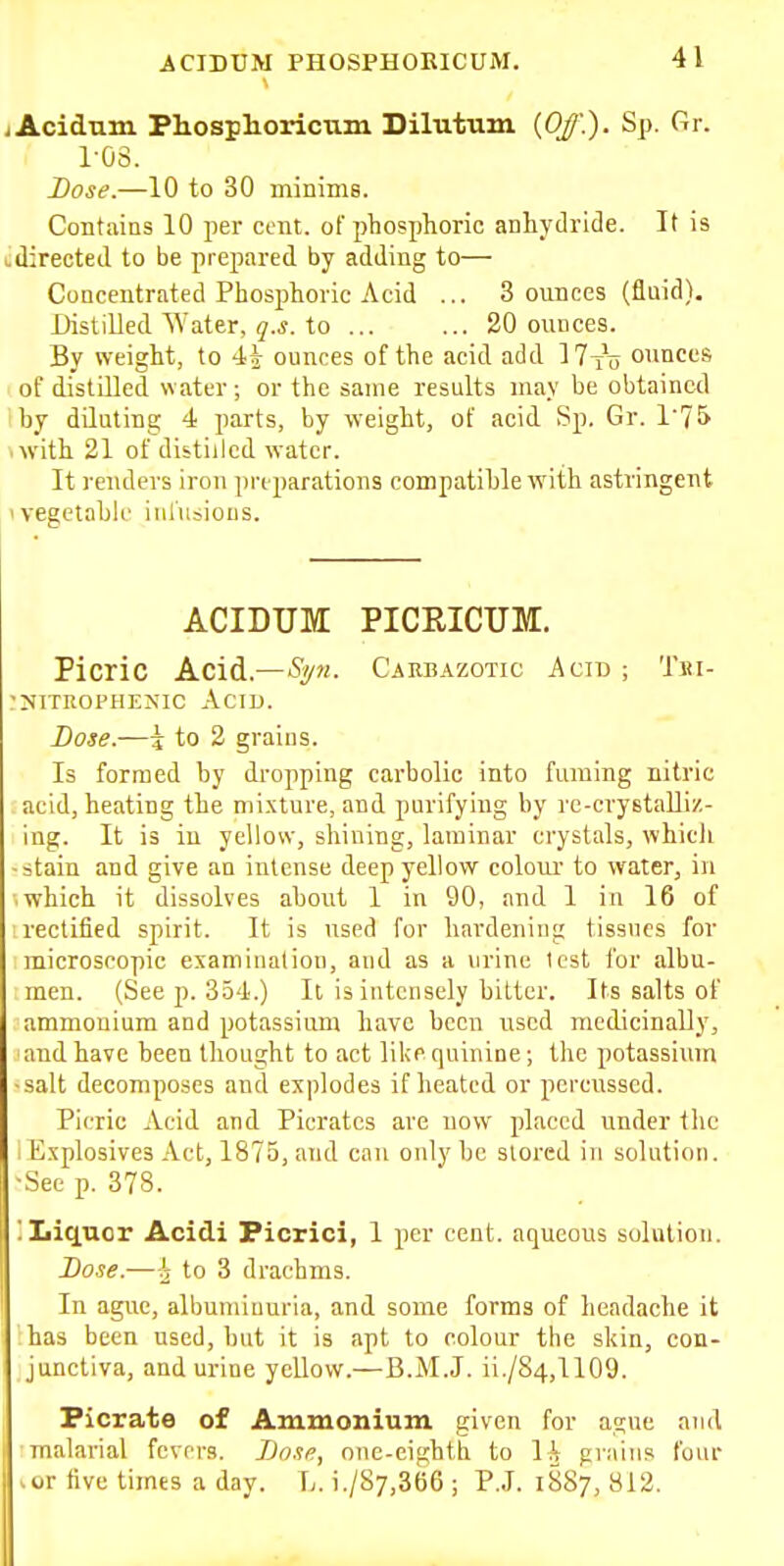 jAcidum Phosphoricnm Dilutum {Off.). Sp. Gr. ros. Dose.—10 to 30 mininiG. Contains 10 per cent, of phosphoric anhydride. It is cdirected to be prepared by adding to— Concentrated Phosphoric Acid ... 3 ounces (fluid). Distilled Water, to ... ... 20 ounces. By weight, to 45 ounces of the acid add IT^o ounces of distilled water ; or the same results may be obtained ihy diluting 4 parts, by weight, of acid Sp. Gr. 1'75 ■ with 21 of distilled water. It renders iron preparations compatihle with astringent ivegetahii' inliisious. ACIDUM PICRICUM. Picric Acid.—Spi. Carbazotic Acid ; Tiu- ruiTiioPHENic Acid. Dose.—i to 2 grains. Is formed by dropping carbolic into fuming nitric acid, heating the mixture, and purifying by re-crystaUiz- ing. It is in yellow, shining, laminar crystals, whicli -stain and give an intense deep yellow colour to water, in which it dissolves about 1 in 90, and 1 in 16 of rectified spirit. It is used for hardening tissues for microscopic examination, and as a urine test for albu- men. (See p. 354.) It is intensely bitter. Its salts of ammonium and potassium have been used medicinally, and have been thought to act like quinine; the potassium -salt decomposes and explodes if heated or percussed. Picric Acid and Picratcs are uow placed under the ■ Explosives Act, 1875, and can only be stored in solntion. •See p. 378. '. Iiiquor Acidi Picrici, 1 per cent, aqueous solution. Dose.—^ to 3 drachms. In ague, albuminuria, and some forms of headache it has been used, but it is apt to colour the skin, con- junctiva, and urine yellow.—B.M.J. ii./84,1109. Picrate of Ammonium given for ague and malarial fevers. Dost?, one-eighth to \h grains four .or five times a day. L. i./S7,366 ; P.J. 1887, 812.