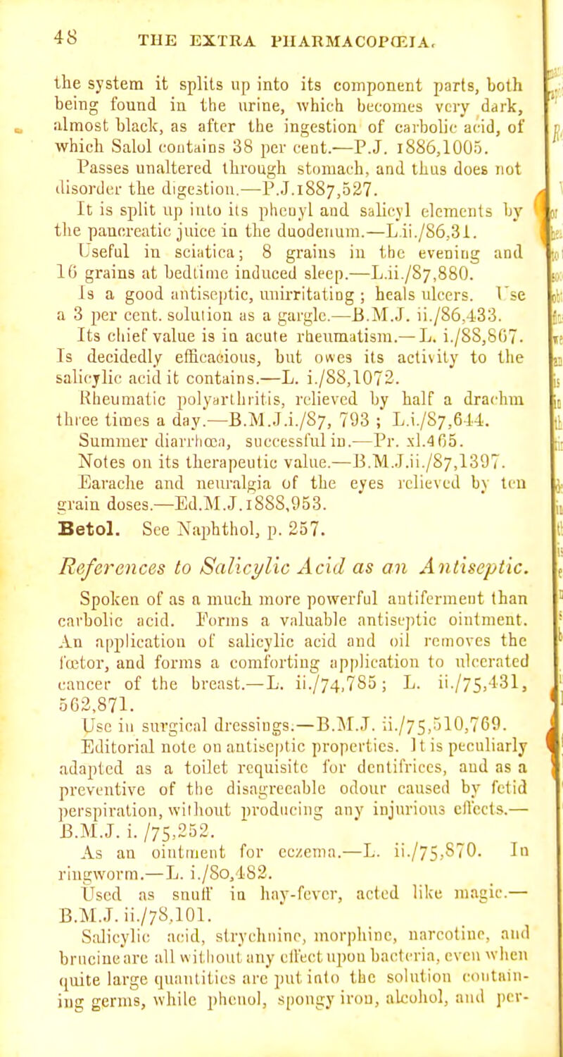 the system it splits up into its component parts, both being found iu the urine, which becomes very dark, almost black, as after the ingestion of carbolic acid, of which Salol contains 38 per cent.—P.J. l8S6,100o. Passes unaltered through stomach, and thus does not disorder the digestion.—P.J.1887,527. It is split up into its phenyl and salicyl elements by the pauereatic juice in the duodenum.—L.ii./S6,31. Lseful in sciatica; 8 grains iu tlic evening and 10 grains at bedtime induced sleep.—L.ii./87,880. Is a good antiseptic, miirritating ; heals ulcers. I'se a 3 per cent, solution as a gargle.—B.M.J. ii./86,-433. Its chief value is iu acute rtieumatism.— L. i./S8,S07. Is decidedly efficacious, hut owes its acti\ity to the salicylic acid it contains.—L. i./88,1073. Rheumatic polydrthritis, relieved by half a drachm thioe times a day.—B.M.J.i./S;, 793 ; L.i./S7,614. Summer diarrhojii, successful iu.—Pr. .\1.465. Notes on its therapeutic value.—E.M.J.ii./Sy,1397. Earache and neuralgia of the eyes relieved bv ten grain doses.—Ed.M.J.iS8S,953. Betol. See Napbthol, p. 257. References to Salicylic Acid as an Antiseptic. Spoken of as a much more powerful autiferment than carbolic acid. Porms a valuable antiseptic ointment. An application of salicylic acid and oil removes the fffitor, and forms a comforting application to ulcerated cancer of the breast.—L. ii./74,785; L. ii./75,431, 562,871. Use in surgical dressings.—B.M.J. ii./75,510,769. Editorial note on antiseptic properties. It is peculiarly adapted as a toilet requisite for dentifrices, aud as a preventive of the disagreeable odour caused by fetid perspiration, without producing any injurious cfl'ccls.— B.M.J, i./7S,252. As an ointment for eczema.—L. ii./75,S70. In ringworm.— L. i,/8o,182. Used as snuif ia hnv-fevcr, acted like magic.— B.M.J. ii./78.101. Salicylic acid, slrychuinr, morphine, narcotinr, and bniciue are all without any etfect upou bacteria, even when (juite large quantities arc put into the solution contain- ing germs, while phenol, spongy iron, alcohol, ami i)er-