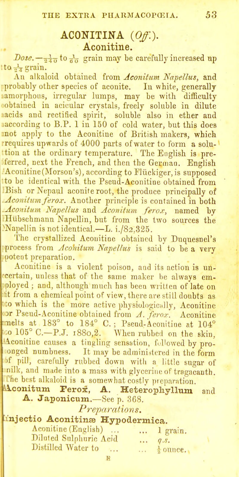 ACONITINA {Off.). Aconitine. Doj^.—5^^ to grain may be carefully increased up An alkaloid obtained from Aconitum Napellus, and probably other species of aconite. In white, generally ..amorphous, irregular lumps, may be with ditficulty lobtained in acicular crystals, freely soluble in dilute uicids and rectified spirit, soluble also in ether and .according lo B.P. 1 in 150 of cold water, but this does ;;not apply to the Aconitine of British makers, which rrequires upwards of 4000 parts of water to form a solu-' •tion at the ordinary temperature. The English is pre- jferred, next the French, and then the Geraiaa. English .'Aconitine(Morson's), according to Fliickiger, is supposed to be identical with the Pseud-Aconitine obtained from IBish orNepaul aconite root, the produce principally of .Aconitumferox. Another principle is contained in both .Aconitum Napellus and Aconitum ferox, named by iHubschmann Napellin, but from the two sources the .''Napellin is not identical.—L. i./82,325. The crystallized Acoiiitioe obtained by Duquesnel's process from Acohitum Napellus is said to be a very potent preparation. Aconitine is a violent poison, and its action is un- •eertain, unless that of the same maker he always em- •ployed ; and, although much has been wi itlen of late on l it from a chemical point of view, there are still doubts as •1:0 which is the more active physiulogicHlly, Aconitine ' 3r Pseud-Aconitine obtained from J. ferox. Aconitine :Tiel(s at im to 184° C. ; Pseud-Aconitine at 104° ';o 105° C—P.J. 1880,2. When rubbed on the skin, 'Aconitine causes a tingling sensation, f.Howed by pro- onged numbness. It may be adminiitered in the form if pill, carefully rubbed down with a little sugar of nilk, and made into a mass with glycerine of tragacanth. The best alkaloid is a somewhat costly preparation. Mconitum Ferox, A. Heteropliyllum and A. Japonicum.—See p. 368. Preparations. imjectio Aconitinse Hypodermica. Aconitine (English) ... ... 1 grain. Diluted Snlphiiric Acid ... q.s. Distilled Water to ... ... j ounce...