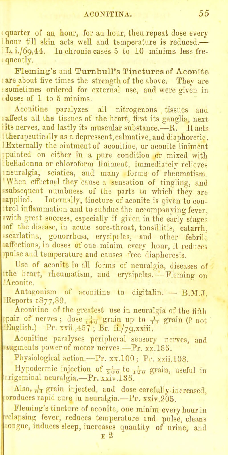 quarter of an hour, for au hour, then repeat dose every hour till skin acts well and temperature is reduced.— L. i./69,4-l. In chronic cases 5 to 10 minims less fre- quently. Fleming's and Tiirnbull's Tinctures of Aconite rare about five times the strength of the above. They are : sometimes ordered for external use, and were given in I doses of 1 to 5 minims. Aconitine paralyzes all nitrogenous tissues and affects all the tissues of the heart, first its ganglia, next ! its nerves, and lastly its muscular substance.—R. It acts ■ therapeutically as a depressent,calmative, and diaphoretic. lEsternaUy the oiatmentof aconitine, or aconite liniment painted on either in a pure condition or mixed with belladonna or chloroform liniment, immediately relieves neuralgia, sciatica, and many forms of rheumatism. 'When effectual they cause a sensation of tingling, and -subsequeut numbness of the parts to which they are :applied. Internally, tincture of aconite is given to con- • trol inflammation and to subdue the accompanying fever, ■ with great success, especially if given in the early stages lof the disease, in acute sore-throat, tonsillitis, catarrh, scarlatina, gonorrhoea, erysipelas, and other febrile affections, in doses of one minim every hour, it reduces 'pulse and temperature and causes free diaphoresis. Use of aconite in all forms of neuralgia, diseases of the heart, rheumatism, and eiysipelas. — Fleming on 'Aconite. Antaijoiiism of aconitine to dia;italin. — BMJ Reports iSjy.SO. Aconitine of the greatest use in neuralgia of the fiftli ■pair of nerves ; dose grain up to -j^ grain (? not -Buglish.)—Pr. xxii.,457 ; Br. ii./79,xxiii. Aconitine paralyses peripheral sensory nerves, and augments power of motor nerves.—Pr. xx.l85. Physiological action.—Pr. xx.lOO ; Pr. xxii.108. Hypodermic injection of to-j-i^ grain, useful in rigeminal neuralgia.—Pr. xxiv.136. Also, grain injected, and dose carefully increased, iroduees rapid cure in neuralgia.—Pr. xxiv.205. Fleming's tinctin-e of aconite, one minim every hour in •elapsim; fever, reduces temperature and pulse, cleans ongue, induces sleep, increases quantity of urine and E 2