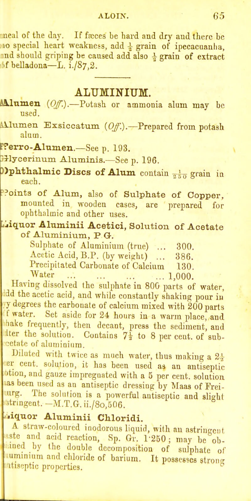 neal of the day. If fscces be hard and dry aud there be ,10 special heart weakness, add i grain of ipecacuanha, md should griping be caused add'also ^ grain of extract ':if belladona—L. i./87,2. ALUMINIUM. &&J.amen (O/f-)-—Potash or ammonia alum may be used. illumen Exsiccatum (0/.).—Prepared from potash alum. fTerro-Alumen.—See p. 193. piycerinum Aluminis.—See p. 196. ))plithalmic Discs of Aliun contain grain in each. I'Points of Alum, also of Sulpiiate of Copper, mounted in wooden cases, are prepared for ophthalmic and other uses, jjiquor Aluminii Acetici, Solution of Acetate of Aluminium, P G-. Sulphate of Aluminium (true) ... 300. Acetic Acid, B.P. (by weight) ... 386. Precipitated Carbonate of Calcium 130. Water 1,000. Having dissolved the sul2)hate in 800 parts of water, dd the acetic acid, and while constantly shaking pour iu y degrees the carbonate of calcium mixed with 200 parts I water. Set aside for 24 hours in a warm place, and hake frequently, then decant, press the sediment, and Iter the solution. Contains 7i to 8 per cent, of sub- i-ctate of aluminium. Diluted with twice as much water, thus making a 2.} er cent, solution, it has been used as an antiseptic option, and gauze impregnated with a 5 per cent, solution ^as been used as an antiseptic dressing by Maas of Frei- urg. The sohilion is a powerful antiseptic and slight itnngent.-M.T.G.ii./8o,506. -liquor Aluminii Chloridi. A straw-coloured inodorous liquid, with an astringent :ste and acid reaction, Sp. Gr. 1-250; may be ob- ined by the double decomposition of sulphate of umininm and chloride of barium. It possesses stron- iti.=(f;ptic properties. ^