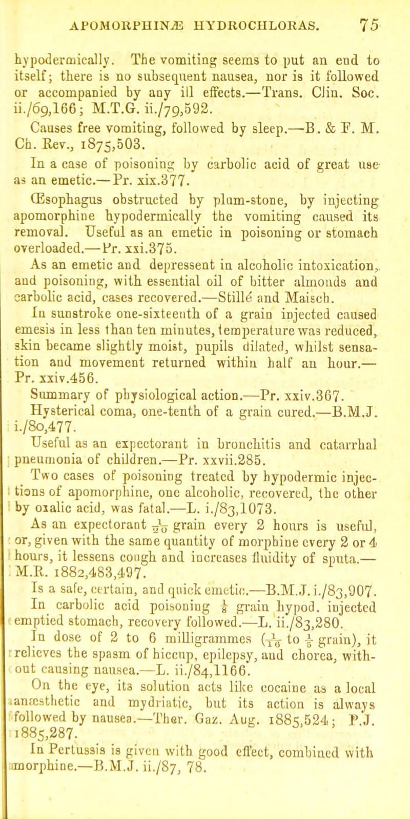 hypoderaiically. The vomiting seems to put an end to itself; there is no subsequent nausea, nor is it followed or accompanied by any ill effects.—Trans. Clin. See. ii./69,166; M.T.G. ii./79,592. Causes free vomiting, followed by sleep.—B. & F. M. Ch. Rev., 1875,503. In a case of poisoning; by carbolic acid of great use as an emetic.— Pr. xix.377. Oesophagus obstructed by plnm-stone, by injecting apomorphine hypodermically the vomiting caused its removal. Useful as an emetic in poisoning or stomach overloaded.—Fr. ixi.373. As an emetic and depressent in alcoholic intoxication, and poisoning, with essential oil of bitter almonds and carbolic acid, cases recovered.—Stilld and Maisch. In sunstroke one-siiteeiith of a grain injected caused emesis in less than ten minutes, temperature was reduced, skin became slightly moist, pupils dilated, whilst sensa- tion and movement returned within half an hour.— Pr. sxiv.456. Summary of physiological action.—Pr. xxiv.367. Hysterical coma, one-tenth of a grain cured.—B.M.J. i./8o,477. Useful as an expectorant in bronchitis and catarrhal pneamonia of children.—Pr. xxvii.285. T«o cases of poisoning treated by hypodermic injec- tions of apomorphine, one alcoholic, recovered, the other by oxalic acid, was fatal.—L. i./83,1073. As an expectorant 77'^ grain every 2 hours is useful, or, given with the same quantity of morphine every 2 or 4j hours, it lessens cough and increases fluidity of sputa.— M.P.. 1882,483,497. Is a safe, certain, and quick emetic.—B.M.J. i./83,907. In carbolic acid poisoning g gi-ain hypod. injected emptied stomach, recovery followed.—L. ii./83,280. In dose of 2 to 6 milligrammes {y\ to grain), it relieves the spasm of hiccup, epilepsy, and chorea, with- out causing nausea.—L. ii./84,1166. On the eye, its solution acts like cocaine as a local .anrcsthetic and mydriatic, but its action is always followed by nausea.—ThGr. Gaz. Aug. i88=;,524; P.J. 1885,287. In Pertussis is given with good effect, combined with morphine.—B.M.J. ii./Sy, 78.