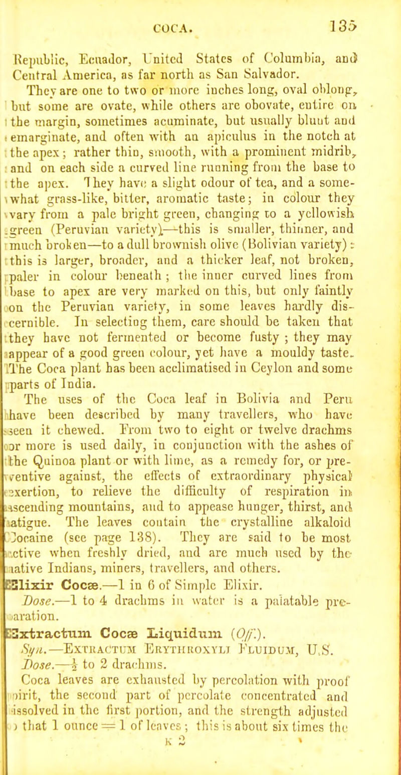 Republic, Ecuador, United States of Columbia, and Central America, as far north as San Salvador. Thcv are one to two or more inches long, oval oldonp, but some are ovate, while others are obovate, eulire on 1 the margin, sometimes acuminate, but usually bluut and 1 emarginate, and often with aa apiculus in the notch at the apex; rather thin, smooth, with a prominent midrib, : and on each side a curved line rucning from the base to :the apex. They havi; a slight odour of tea, and a some- ■iwhat grass-like, bitter, aromatic t<aste; in colour they '■vary from a pale bright green, changing lo a yellowish .green (Peruvian variety),—this is smaller, thinner, and ■ much broken—to a dull brownish olive (Bolivian variety): this is larger, broader, and a thicker leaf, not broken, paler in colour beneath; the inner curved lines from ' base to apex are very marked on tbis, but only faintly on the Peruvian variety, in some leaves haa-dly dis- cernible. In selecting them, care should be taken that they have not fermented or become fusty ; they may appear of a good green colour, yet have a mouldy taste. iThe Coca plant has been acclimatised in Ceylon and some ;:parts of India. The uses of the Coca leaf in Bolivia and Peru lihave been described by many travellers, who have ^ieen it chewed. Prom two to eight or twelve drachms oDr more is used daily, in conjunction with the ashes of ;the Quinoa plant or with lime, as a remedy for-, or pre- ventive against, the effects of extraordinary physical I exertion, to relieve the difficulty of respiration in . iscending mountains, and to appease hunger, thirst, and, atigue. The leaves contain the crystalline alkaloid Cocaine (sec page 138). They are said to be most ■ctive when freshly dried, and are much used by the lative Indians, miners, travellers, and others. ESlixir Cocse.—1 in 6 of Simple Elixir. Dose.—1 to 4 drachms in water is a palatable pre- aration. ESxtractum Cocas Liquidum (0//.). Si/H.—ExcKACTUM Erytiikoxyli Fluidum, U.S'. Dose.—i to 2 drachms. Coca leaves are exhausted by percolation with proof ■)irit, the second part of percolate concentrated and ■Issolved in the first portion, and the strength adjusted ) that 1 ounce = 1 of leaves ; this is about six times the K 2
