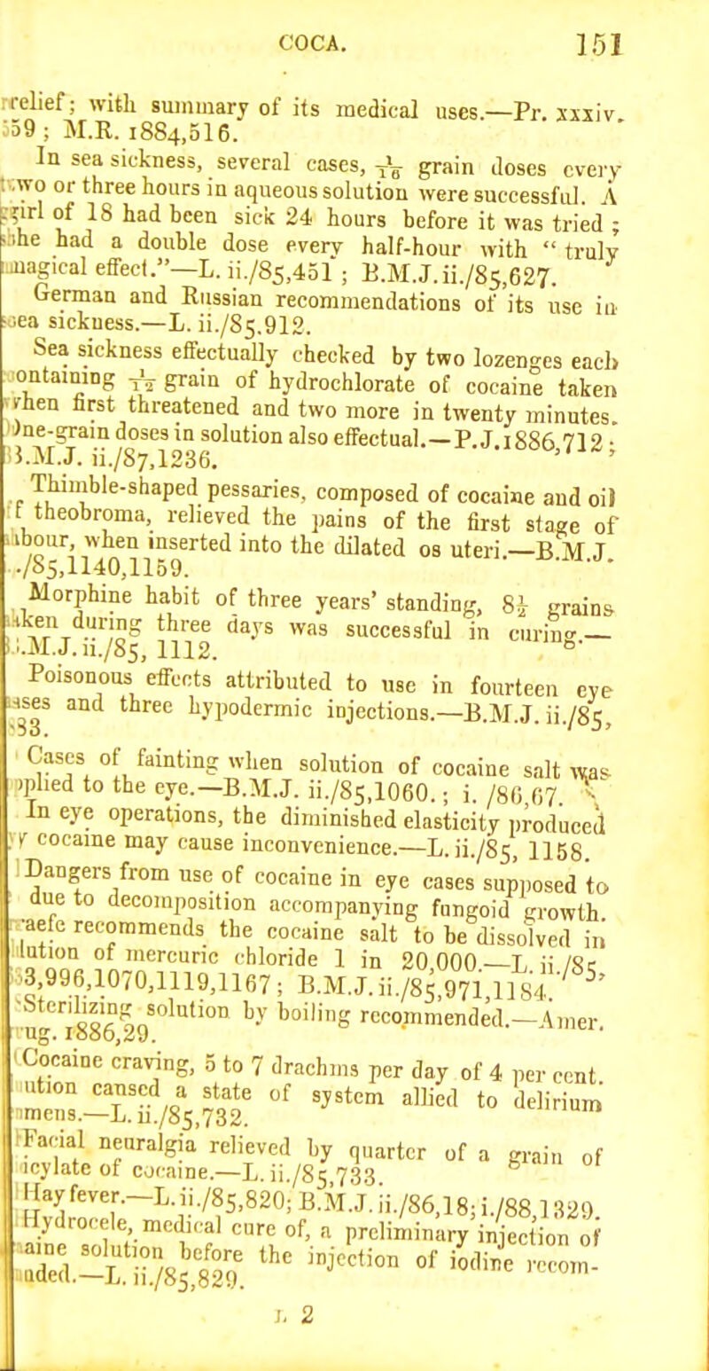 -relief; with summary of its medical uses—Pr. Xisiv •59 ; M.R. 1884,516. In sea sickness, several cases, grain tloses every t-.wo or three hours in aqueous solution were successful A :%iTl of 18 had been sick 24 hours before it was tried ; t:ihe had a double dose every half-hour with  truly iuagical effect.—!. ii./85,451 ; B.M.J.ii./85,627. German and Russian recommendations of its use iu ■jea siekuess.—L. ii./85.912. Sea sickness effectually checked by two lozenges eacl> ontamiDg grain of hydrochlorate of cocaine taken men hrst threatened and two more in twenty minutes Jne-gram doses in solution also effectual.—P. J 1886 719 • 5.M.J. ii./S7.1236. Thiuible-shaped pessaries, composed of cocaine and oiJ t theobroma, relieved the pains of the first staae of abour when inserted into the dilated os uteri.—B M J ./e>5,1140,1159. Morphine habit of three years' standing, 8i grain* Ar\ ,o ^''y^ '^^ successful in curing — ..M.J. n./8s, 1112. ° Poisonous effects attributed to use in fourteen eye Hses and three hypodermic injections.—E.M.J. ii./85. Cases of fainting when solution of cocaine salt wa'^ )phed to the eye.—B.M.J. ii./85,1060.; i. /SO 07 ^ In eye operations, the diminished elasticity produced ' cocaine may cause inconvenience.—L. ii./S5, 1158 ; Dangers from use of cocaine in eye cases sup,,osed to due to decomposition accorapanving fungoid growth ■aefc recommends the cocaine salt to be dissolved in' lution of mercuric chloride 1 in 20 000—L ii/Sc •3 996,1070,1119,1167; B.M.J.ii./85,971,im'^ ^' 'ug.'isseIg'^''™ rcco,mmended.-Aiuer. Cocaine craving, 5 to 7 drachms per day of 4 per cent -1^/85 ?3t^'^'^ *° ^^^^^^ Kayfever.-L.ii./8s,820;B.M.J.ii./86,18;i./88,1329 lydrocele medical cure of, a preliminary injec ion 0 -lysS^J °^ >™- s. 2