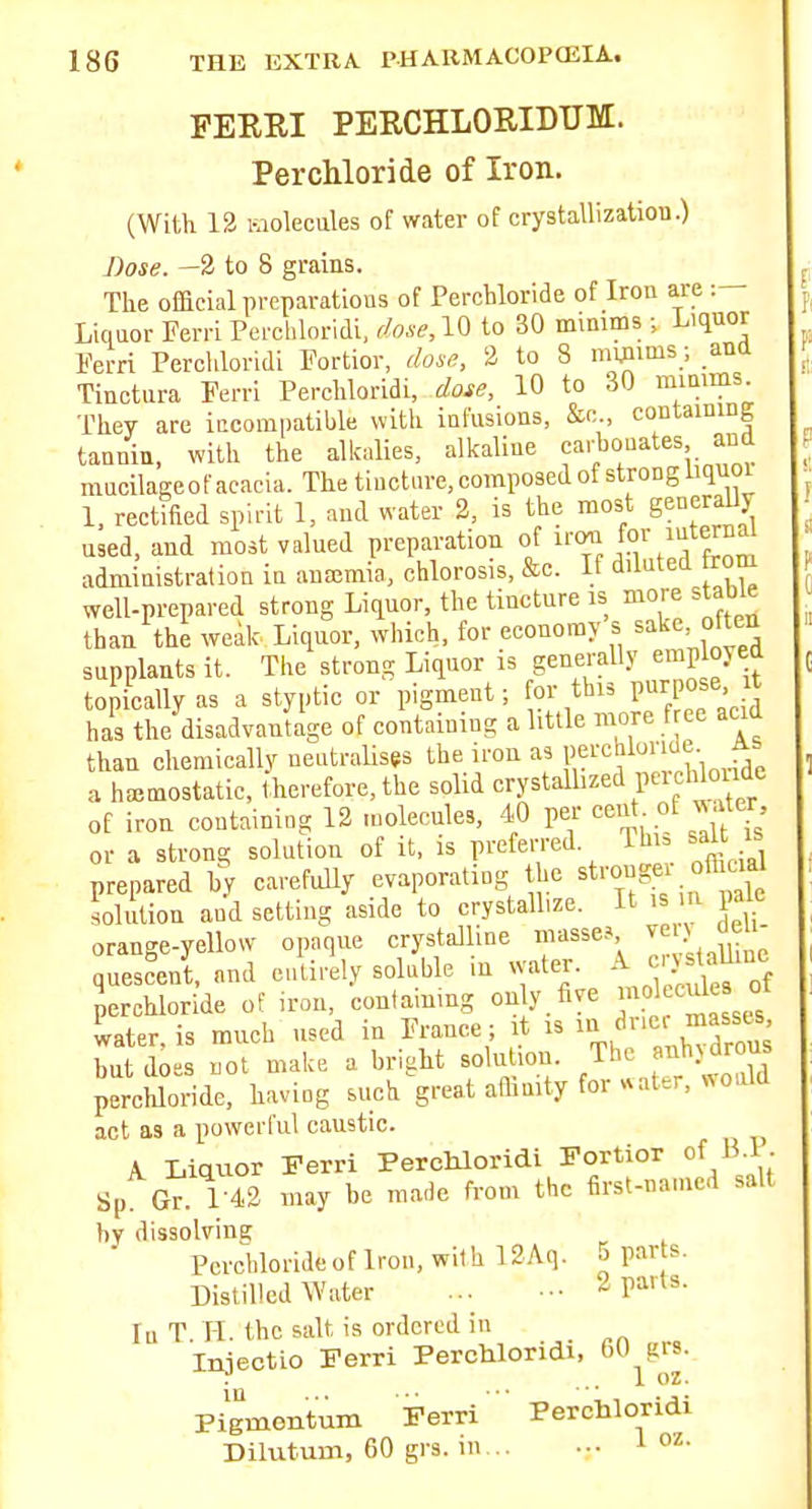 FEEEI PERCHLORIDTJM. Perchloride of Iron. (With 13 hiolecules of water of crystallizatiou.) Lose. —2 to 8 grains. The official preparatious of Perchloride of Iron are Liquor Ferri Perchloridi, f/o,sr,10 to 30 minims ; Liquor Ferri Percliloridi Fortior, dose, 2 to 8 minims; ana Tinctura Ferri Perchloridi, dose, 10 to 30 mimms. They are iccompatible with infusions, &o., containing tannin, with the alkalies, alkaline carbonates and mucilageof acacia. The tincture, composed of strong Uquoi 1. rectified spirit 1, and water 2, is the most generaUy used, and most valued preparation of J''/;™ administration in ancemin, chlorosis, &c. If diluted firom well-prepared strong Liquor, the tincture is more stable than the weak Liquor, which, for economy s sake otten supplants it. The strong Liquor is genei-ally employed topically as a styptic or pigment; or this Purpose has the disadvanUge of containing a little more f ee acid than chemically neutralises the iron as If cW'^''^ a hemostatic, therefore, the solid crystalhzed peich o^^^^^^ of iron containing 12 molecules, 40 per '^eut. ot «.Uer or a strong solution of it, is preferred Ihi, salt i^ prepared hy carefully evaporating he strongei ofhcial sohdion and setting aside to crystall.ze. It is m pale orange-yellow opaque crystalline masse-s ^ > quescent, and entirety soluble in water. A ci}staUinc Serchloride of iron, containing only five molecule of water, is much used in France ; it is i^^/l'-' but does not make a bright solution. The anhjdrons perchloride, having such great aflimty for «ater, «oald act as a powerful caustic. A Liquor Ferri Perchloridi Fortior of B.P. Sp Gr. 1-42 may be made from the first-named salt by dissolvine Perchloi-ideof Iron, with 12Aq. 5 par s. Distilled Water ... .•• 2 parts. In T. H. the salt is ordered in Iniectio Ferri Perchloridi, 60 grs. • . ... 1 oz. Piginentum Ferri ' Perchloridi Dilutum, 60 grs. in... ... ^ oz.