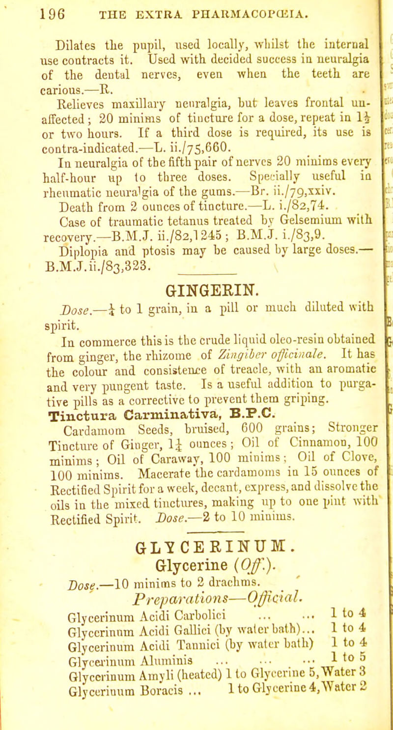 Dilates tlie pupil, used locally, whilst the internal use contracts it. Used with decided success in neuralgia ^ of the dental nerves, even when the teeth are carious.—R. • Relieves maxUlary neuralgia, but leaves frontal un- affected ; 20 minims of tiuctui-e for a dose, repeat in 1^ i' or two hours. If a third dose is required, its use is contra-indicated.—L. ii./75,660. In neuralgia of the fifth pair of nerves 20 mioiins eveiy half-hour up to three doses. S|)eL-ially useful in J rheumatic ueura'gia of the gums.—Br. ii./yg.xxiv. t:- Death from 2 ounces of tincture.—L. i./82,74. S Case of traumatic tetanus treated by Gelsemium with recovery.— B.M.J. ii./82,l 245 ; B.M.J. i./83,9. jp Diplopia and ptosis may be caused by large doses.— is B.M.J.ii./83,323. i: GINGERIN. Dose.—i to I grain, in a pill or much diluted with spirit. Bi In commerce this is the crude liquid oleo-resin obtained j from ginger, the rhizome of Zingiber officinale. It has the colour and consistenre of treacle, with an aromatic ■ and very pungent taste. Is a useful addition to purga- ^ tive pills as a corrective to prevent them griping. Tinctura Carminativa, B.P.C. ' Cardamom Seeds, bruised, 600 grains; Stronger Tincture of Ginger, 1^ ounces ; Oil of Cinnamon, 100 minims ; Oil of Caraway, 100 minims; Oil of Clove, 100 minims. Macerate the cardamoms in 15 ounces of Recti6ed Spirit for a week, decant, express, and dissolve the oils in the mixed tinctures, making up to one pint with Rectified Spirit Dose.—i to 10 minims. GLY CE RINUM. Glycerine (Off.). Dose.—10 minims to 2 drachms. Preparations—Official. Glycerinum Acidi Carbolici 1 to 4 Glyccrinnm Acidi GaUici (by water bath)... 1 to 4 Glycerinum Acidi Tannici (by water bath) 1 to 4 Glycei-inum Aluminis 1 to 5 Glycerinum Amyli (heated) 1 to Glycerine 5, Water 3 Glycerinum Boracis ... 1 to Glycerine4,Watcr 2