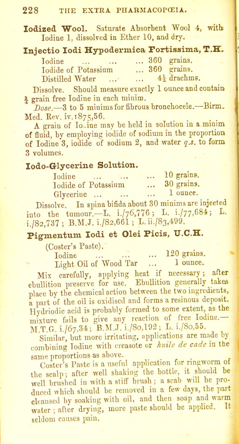 Iodized Wool. Saturate Absorbent Wool 4, with Iodine 1, dissolved in Ether 10, and dry. Injectio lodi Hsrpodermica rortiasima, T.K, Iodine 360 grains. Iodide of Potassium ... 360 grains. Distilled Water ... 4i drachms. Dissolve. Should measure exactly 1 ounce and contain J grain free Iodine in each minim. Dose.—3 to 5 minims for fibrous bronchocele.—Birm. Med. Rev. iv. 1875,56. A grain of Io„ine may be held in solution in a minim of fluid, by employing iodide of sodium in the proportion of Iodine 3, iodide o'f sodium 2, and water q.s. to form 3 volumes. lodo-Glycerine Solution. Iodine 10 grains. Iodide of Potassium ... 30 grains. Glyceriue 1 ounce. Dissolve. In spina bifida about 30 minims are injected into the tumour.—L. i./76,776 ; L. i./77,684; L. i./82,737; B.M.J. i./82,661; L. ii./83,499. Pigmentum lodi et Olei Picis, U.C.H. (Coster's Paste). Iodine 120 grains. Light Oil of Wood Tar ... 1 ounce. Mix carefully, applying heat if necessary, after ebullition preserve for use. Ebullition generally takes place by the chemical action between the two ingredients, a part of the oil is oxidised and forms a resinous deposit. I-Iydriodic acid is probably formed to some extent, as the mixture fails to give any reaction of free Iodine.— M.T.G. i./67,34; B.M.J. i./8o,192 ; L. i./8o,55. Similar, but more irritating, iipplications are m.ide by combining Iodine with cvcasote or huile de cade in the same proportions as above. Coster's Paste is a useful application for nngworm of the scalp; after well shaking the bottle, it should be well brushed in with a stiff brush ; a srab will be pro- duced which should be removed in a few days, the part cleansed by soaking with oil, and then soap and warm water ; after drying, more paste should be applied. It seldom causes pain.