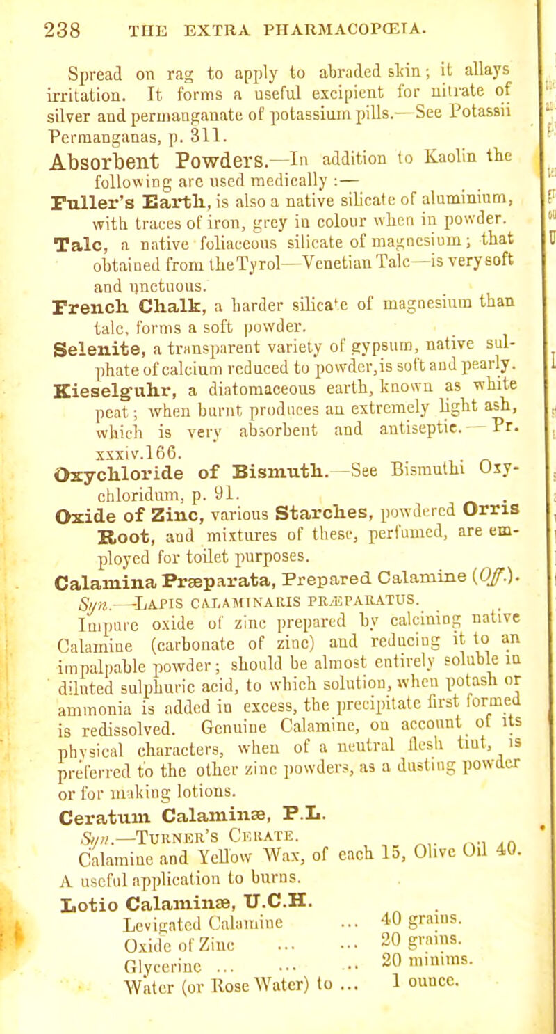 Spread on rag to apply to abraded sliin; it allays iiTitation. It forms a useful exeipient for nitrate of silver and permanganate of potassium pills.—See Potassii Perraanganas, p. 311. Absorbent Powders.—in addition to Kaolin the following are used medically :— Fuller's Eartli, is also a native silicate of aluminium, with traces of iron, grey iu colour when in powder. Talc, a native foliaeeous silicate of magnesium; that obtaiued from iheTyrol—Venetian Talc—is very soft and iinctuoiis. French Chalk, a harder silica'e of magnesium than talc, forms a soft powder. Selenite, a transparent variety of gypsum, native sul- phate of calcium reduced to povvder,is soft and pearly. Kieselg-uhr, a diatomaceons earth, knowu as white peat; when burnt produces an extremely light ash, which is very absorbent and antiseptic. Pr. xxxiv.l6G. Oxychloride of Bismuth.—See Bismuthi Uxy- chloridmn, p. 91. . Oxide of Zinc, various Starches, powdered Orris Root, and mixtures of these, perfumed, are em- ployed for toilet purposes. Calamina Prseparata, Prepared Calamine {Off.). Syn LaPTS CALAMINAIUS PE/ErARATUS. luipure oxide of zinc prepared by calcining native Calamine (carbonate of zinc) and reducing it to an impalpable powder; should be almost entirely soluble in diluted sulphuric acid, to which solution, when potash or ammonia is added in excess, the precipitate first formed is redissolved. Genuine Calamine, on account of its physical characters, when of a neutral flesh tiut, is preferred to the other zinc powders, as a dusting powder or for 111 iking lotions. Ceratum Calaminse, P.L. Turner's Ceuatic. Calamine and Yellow Wax, of each 15, Olive Oil 40. A useful application to burns. Lotio Calamine, U.C.H. Levigated Oahuuiiie ... 40 grams. Oxide of Zinc 20 grams. Glycerine 20 mnums. Water (or Hose Water) to ... 1 ounce.