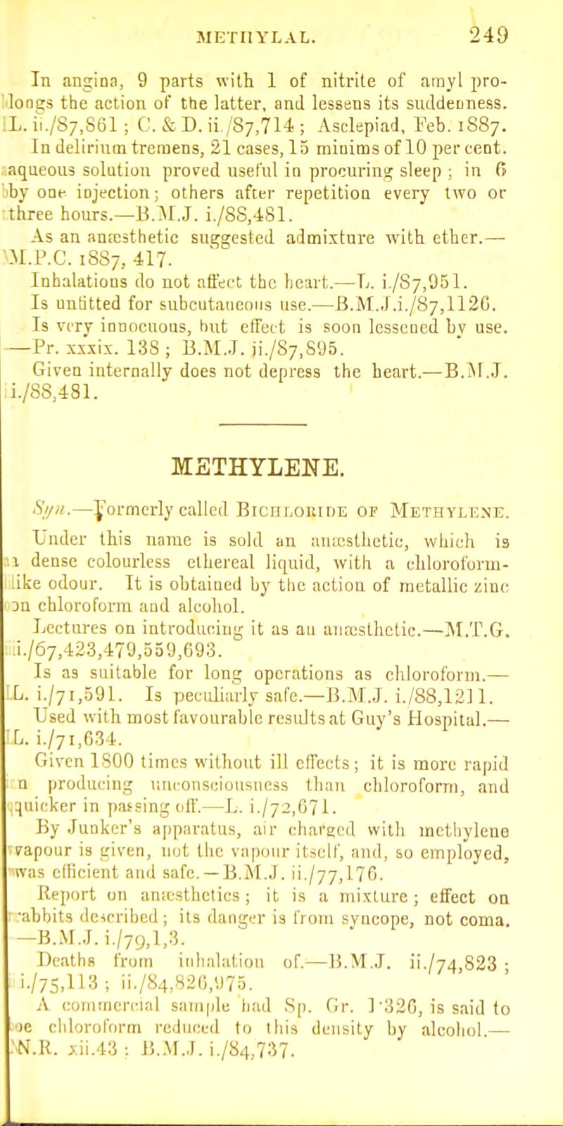 In angina, 9 parts with 1 of nitrite of amyl pro- MonE;s the action of the latter, and lessens its suddemess. ;L. iL/S7,S61 ; C. & D. ii,/S7,714 ; Asclepiad, l-'eb. 1S87. In delirintn tremens, 21 cases, 15 raiDims of 10 percent, aqueous solution proved useful in procuring sleep ; in 6 by one injection; others after repetition every two or ■three hours.—B.M.J. i./8S,481. As an anrcsthetic suggested admi.xture with ether.— m.P.C. 1SS7, 417. Inhalations do not affect the heart.—L. i./S7,951. Is unfitted for subcutaneous use.—B.M.J.i./87,112C. Is very innocuous, hut effect is soon lessened bv use. —Pr. sxxix. 138 ; B.M.J. ii./87,S95. Given internally does not depress the heart.— B.jNI.J. ii./88,481. METHYLENE. Si/n.—formerly called BiCHr,oiar)E or Methylene. L'nder this name is sold an auicsthetic, which is :\ dense colourless ethereal liquid, with a chloroform- like odour. It is obtained by the action of metallic zinc 3n chloroform and alcohol. Lectures on introduein;;; it as au aiia;sthctic.—IM.T.G. 1/67,42.3,479,559,693.  Is as suitable for long operations as chloroform.— L. i./7i,591. Is pecidiarly safe.—B.M.J. i./88,12]l. L'sed with most favourable results at Guy's Hospital.— L. i./7i,G34. Given ISOO times without ill effects; it is more rapid n producing uuconsciousneis than cliloroform, and .quicker in passing off.—L. i./72,671. By Junker's apparatus, air charged with methylene vapour is given, not the vapour itself, and, so employed, v\'as efficient and safe. —B.M.J. ii./77,176. Report on anicsthctics ; it is a mi.xlurc ; effect on •abbits ilcicribcd; its danger is from svncope, not coma. -B.M.J. i./79,l,3. Deaths from inhalation of.—B.M.J. ii./74,823 • i./75,113 ; ii./S4,82(),975. A commercial sample tiad Sp. Gr. 1'32G, is said to le chloroform reduced to this density by alcohol — N.R. j:ii.43 : B.M.J. i./84,737.