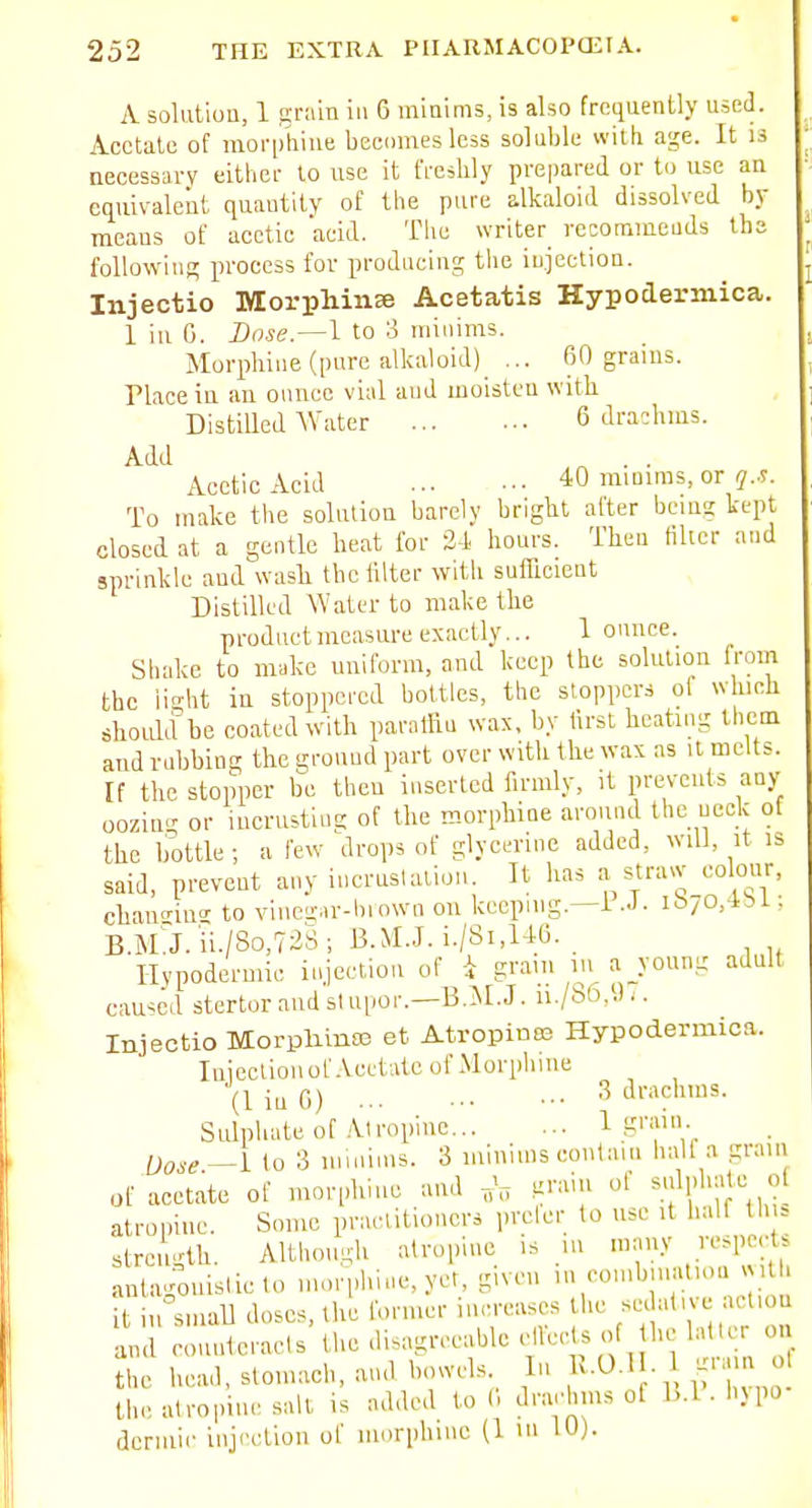 A solutiuu, 1 grain in 6 miaims, is also frequently used. Acetate of moi'phine beciimes less soluble with age. It is necessary either to use it freshly prepared or to use an equivalent quantity of the pure alkaloid dissolved by means of acetic acid. Tiic writer^ recommeuds ihs following process for producing tiie injection. Injectio Morphinse Acetatis Hypodermica. 1 in 0. Dose.^l to o minims. Morphine (pure alkaloid) ... 60 grams. Place iu an ounce vial and moisten with Distilled Water 6 drachms. Add ^ . . Acetic Acid 40 niiuims, or To make the solution barely bright after being kept closed at a gentle heat for 24 hours. Then filter and sprinkle aud wasli the filter with suflfioient Distilled Water to make the product measure exactly... I ounce. Shake to make uniform, and keep the solution from the ii-ht in stoppered bottles, the stoppers ol which shoLdd be coated with paraffin wax, by tirst beating tlicm and rubbing the srouud part over with the wax as it melts. If the stopper be then inserted firmly, it prevents any oozing or iucrustiug of the morphine around the ueck ot the bottle; a few drops of glycerine added, will, it is said, prevent any incruslalioii. It has a straw colmir, chan'nu'' to vinegar-biown on keeping.—i -J- ibyo.'*'^ • B.M J.ii./So.TaS; B.M.J. i./8i,U6. Hvpodermic injection of i gram lu a young adult caused stcrtorandslupor.—B.^NI.J. ii./S6,9;. Injectio Morpliinas et Atropines Hypodermica. luiectiouof.VcclAte of Morphine (liuG) 3 drachms. Sulphate ot Atropine 1 .lirain Dose —1 to 3 minims. 3 minims contain half a gram of acetate of morphine and .^'''i ^''''''if, atropine. Some practitioners prelcr to use it half thi= strength. Although atropine is in many respects antagouisliclo morphine, yet, given in combmatioa «ith it i,rsmaU doses, the rormer increases tlie -^^'t'-; -''-^ and ronuteracts the disagreeable ff / ^ the head, stomach, and bowels In ^v-O-H. 1 ^i m o the atropine salt is added to (1 drachms of B.l. h^po dermic injection of morphine (1 m 10).