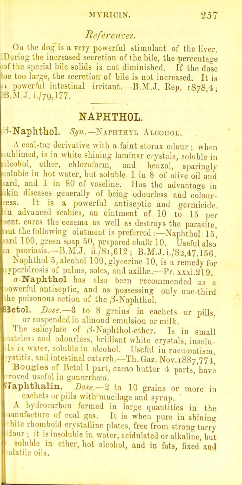 References. On the dog is a very powerful stimnlaot of the liver. IDuringthe increased secretion of the bile, the percentage wf the special bile solids is not diminished. If the dose boe too large, the secretion of bile is not increased. It is u powei-ful intestinal irritant.—B.M.J. Rep 18784- IB..V.J. i./79>177. ' ' NAPHTHOL. ^-Naphthol. ^S^M.—Naphthyl Alcohol. xV coal-tar derivative with a faint storai odour ; when ■ .ublimcd, is in white shining laminar crystals, soluble in idcohol, ether, chlorolbrm, and benzol, sparingly ' olubie in hot water, but soluble 1 in 8 of olive oil and .ard, and 1 in 80 of vaseline. Has the advantage in ■•kin diseases generally of being odourless and colour- ess. It is a powerful antiseptic and germicide, a advanced scabies, an ointment of 10 to 15 ])er isnt. cures the eczema as well as destroys the parasite, lut the following ointment is preferred :—NaphthoI 15*, ird 100, green soap 50, prepared chalk 10. Useful also' ..a psoriasis.—B.M.J. ii./8i,G12; B.M.J.i./82,47,156. Napbthol 5, alcohol 100, glycerine 10, is a remedy for : yperidrosis of palms, soles, and axillffi.—Pr. xxxi.219. a-Naphthol has also been recommended as a jovverful antiseptic, and as possessing only one-third ihc poisonous action of the /3-Naphthol. JJetol. Dose.—3 to 8 grains in cachets or jmUs, or suspended in almond emulsion or milk. The salicylate of /:!-Naphthol-ether. Is in small istcles^ and odourless, brilliant white crystals, insolu- 1-; i'l water, soluble in alcohol. TTseful in racumatisra, ystitis, and intestinal catarrh.—Th. Gaz. Nov. 1887,774', Bougies of Betol 1 part, cacao butter 4 parts,'havc roved useful in gonorrhoea. rraphthalin. Bose.~2 to 10 grains or more in cachets or pills with mucilage and syrup. A hydrocarbon formed in large quantities in the lanufacture of coal gas. It is when pure in shining hite rhomboid crystalline plates, free from strong tarry lour ; it is insoluble in water, acidulated or alkaline, but I soluble in ether, hot alcohol, and in fats, fixed'ai)d I ulatilc oils.