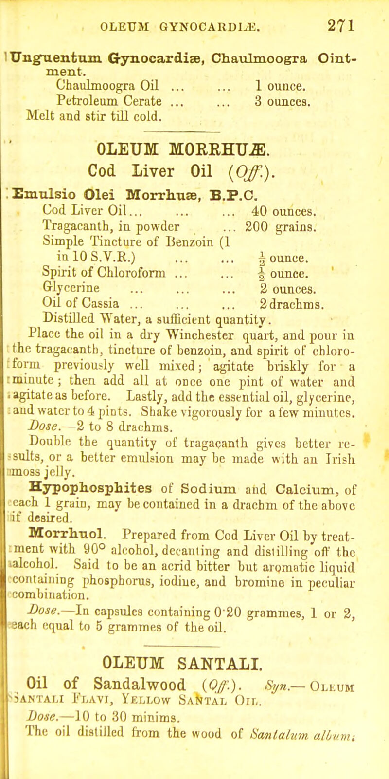 lUugfuentum Gynocardise, Chaulmoogra Oint- ment. Chaulnioogra Oil ... ... 1 ounce. Petroleum Cerate ... ... 3 ounces. Melt and stir till cold. OLEUM MOREHU^. Cod Liver Oil {Off.). Emulsio Olei Morrhuse, B.P.C. Cod Liyer Oil... ... ... 40 ounces. Tragacanth, in powder ... 200 grains. Simple Tincture of Benzoin (1 ia lOS.V.R.) i ounce. Spirit of Chloroform ... ... ^ ounce. Glycerine ... ... ... 2 ounces. Oil of Cassia 2 drachms. Distilled Water, a sufficient quantity. Place the oil in a dry Winchester quart, and pour ill the tragacanth, tincture of benzoin, and spirit of chloro- ; form previously well mixed; agitate briskly for a :minute ; then add all at once one pint of water and . agitate as before. Lastly, add the essential oil, glycerine, : and water to 4 pints. Shake vigorously for a few minutes. Dose.—2 to 8 drachms. Double the quantity of tragacanth gives better rc- •sults, or a better emulsion maybe made with an Irish amoss jelly. Hypophosphites of Sodium and Calcium, of eeach 1 grain, may be contained in a drachm of the above idf desired. Morrhnol. Prepared from Cod Liver Oil by treat- iment with 90° alcohol, decanting and disliUing off the lalcohol. Said to be an acrid bitter but aromatic liquid containing phosphorus, iodine, and bromine in peculiar combination. Dose.—In capsules containing 0'20 grammes, 1 or 2, eeach equal to 5 grammes of the oD. OLEUM SANTALI. Oil of Sandalwood {Of-), ^yn.—0i.i.um 'Samali Flavi, Yellow SaJjtal Oil. Dose.—10 to 30 minims. The oil distilled from the wood of Sanlahm alUnu