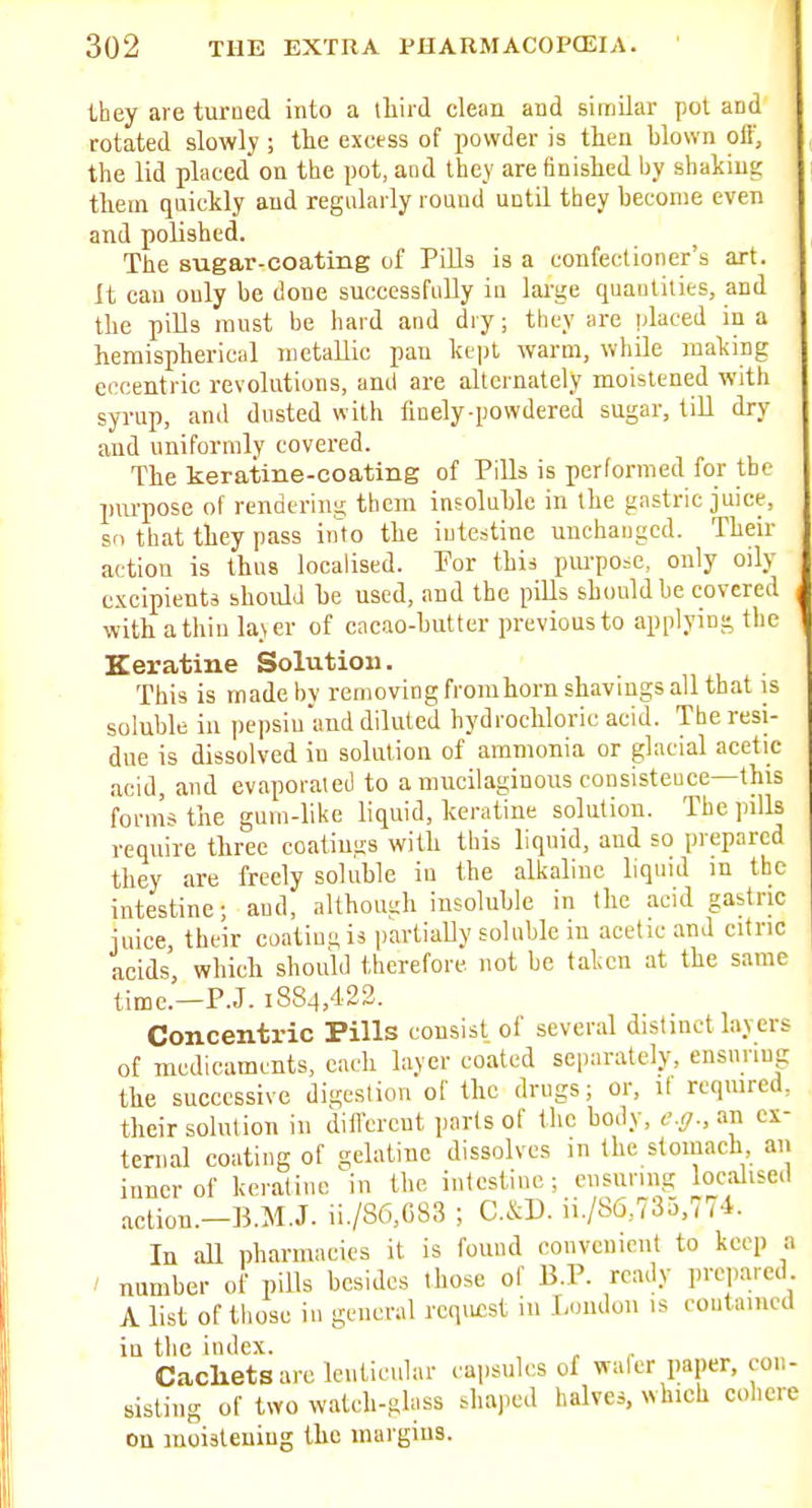 they are turued into a third clean and similar pot and rotated slowly ; the excess of powder is then hlown off, the lid placed on the pot, and they are finished by shaking ttem quickly and regularly roaud until they become even and polished. The sugar-coating of Pills is a confectioner's art. It can only be done successfully in large quantities, and the pills must be hard and dry; they are placed in a heraisphericul metallic pan kept warm, while making eccentric revolutions, and are alternately moistened with syrup, anil dusted with linely-powdered sugar, till dry and uniformly covered. The keratine-coating of Pills is performed for the purpose of renderini; tbem insoluble in the gastric juice, so that they pass info the intestine unchanged. Their action is thus localised. Por this pm-po=e, only oily c.\cipients should be used, and the pills should be covered with a thin la\er of cacao-butter previous to applying tlie Keratine Solution. This is madeljy removing fromhorn shavings all that is soluble iu pepsiu and diluted hydrochloric acid. The resi- due is dissolved iu solution of ammonia or glacial acetic acid, and evaporated to a mucilaginous coiisisteuce—this forms the gum-like liquid, keratine solution. The pills require tliree coatimis with this liquid, and so prepared they are freely soluble in the alkaliuc liquid in the intestine; and, althouuh insoluble in the acid gastric iuice, their coatim;i3 partiaUy soluble in acetic and citric acids, which should therefore not be taken at the same timc.-P.J. 1884,422. Concentric Pills consist of several distinct layers of medicaments, each la.ver coated separately, ensunug the successive digestion of the drugs; or, il reqmred, their solution in dilfcrent parts of the body, e.g., an ex- ternal coating of gelatine dissolves in the stoinach an inner of keratine in the intestine; ensuring localised action.—B.M.J. ii./86,C83 ; C.&D. ii./S6,735,774. In all pharmacies it is found conveuiciit to keep a number of pills besides those of B.P. ready prepared A list of those in general request 111 I/nulou is coutainect iu the index. Cacliets are lenticular capsules of wafer paper, con- sisting of two watch-glass shaped halves, which cohere on moialeniug the margins.