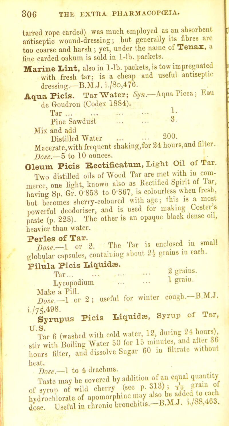 tarred rope carded) was much employed as an absorbent antiseptic wound-dressing; but generally its fibres arc too coarse and harsb ; yet, under the name of Tenax, a fine carded oakum is sold in 1-lb. packets. Marine Lint, also in 1-lb. packets, is tow impregnated with fresh tnr; is a cheap and useful antiseptic dressing.—B.M.J. i./8o,476. AquaPicis. Tar Water; %«.—Aqua Picea; Ean de Goudron (Codex 1884). Tar 1- Pine Sawdust 3. Mix and add Distilled Water 200. Macerate.withfrequent shaldng.for 24 hours,and filter. Dose—5 to 10 ounces. Oleum Picis Rectificatum, Light Oil of Tar. Two distilled oils of Wood Tar are met with in com- merce one light, known also as Rectilied Spirit of lar, having Sp. Gr. 0-853 to 0-867, is colourless when fresb, but becomes sherry-coloured with age; this is a most powerful deodoriser, and is used for making Coster s paste (p. 238). The other is an opaque black dense oil, heavier than water. PerlesofTar. , , n ])ose—l or 2. The Tar is enclosed m small globular CHpsule-s containing :,bout 2^ grains in each. Pilula Picis Liqtiidse. Tnr... - 2 grains. Lycopodium ... - 1 S™'- Make a Pill. . , , t> m i Dose.—I or 2; useful for winter cough.-B.M.J. i /7S.498. ^ „ Syrnpiis Picis Liqiiidse, Syrup of Tar, ^Tar 6 (washed with cold water, 12, during 24 hours) stir with Boiling Water 50 lor 15 niiiiulcs, and after 36 hirilter, and dissolve Sugar 60 in filtrate without heat. Dose.—] to 4 drachms. Taste may be covered by addition of an equal q,ia,|t.ty of syrup of wild cherry (sec p. 313) ; to P • ' « l>ydrochlorate of a,,oniorphiue may ' 1G3 dose. Useful in chronic bronchit.s.-B.M.J. i./bS,4t,d.