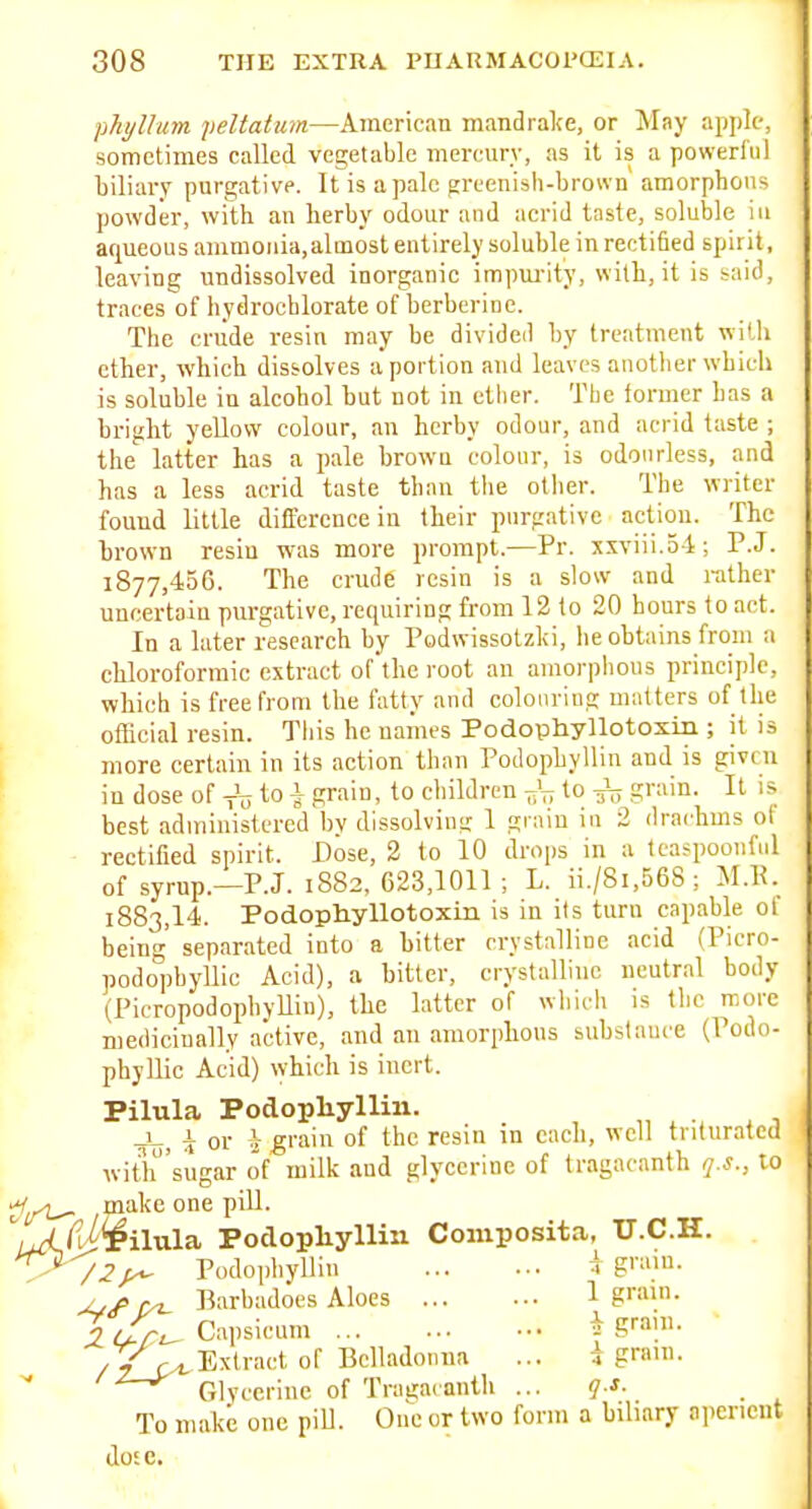 phylhim. yeltattim—American mandralce, or Mny apple, sometimes called vegetable mercury, as it is a powerl'iil biliary purgative. It is a pale greenish-brown amorphous powder, with an herby odour and acrid taste, soluble in aqueous ammonia,almost entirely soluble in rectified spirit, leaving undissolved inorganic impui-ity, with, it is said, traces of hydrochlorate of berberinc. The crude resin may be divided by treatment with ether, which dissolves a portion and leaves another which is soluble in alcohol hut not in etiier. The former has a bright yellow colour, an herby odour, and acrid taste ; the latter has a pale brown colour, is odourless, and has a less acrid taste than the otiier. The writer found little difference in their purgative action. The brown resin was more prompt.—Pr. xxviii.54; P.J. 1877,456. The crude resin is a slow and rather uncertain purgative, requiring from 12 to 20 hours to act. In a later research by Podwissotzki, he obtains from a chloroformic extract of'the root an amorphous principle, which is free from the I'atty and colouring matters of the official resin. This he names Podophyllotoxm ; it is more certain in its action than Podopbyllin and is given in dose of ^ ^ Si'^. to children to -J^ grain. It is best administered bv dissolving 1 grain in 2 drachms ol rectified spirit. Dose, 2 to 10 drops in a teaspooiiful of syrup.—P.J. 1882, 623,1011 ; L. ii./8i,56S; M.R. 1883,14. Podophyllotoxm is in its turu capable of being separated into a bitter crystalline acid (Picro- podophyllic Acid), a bitter, crystalline neutral body (PicropodophyUin), the latter of whicli is the rooi-e mediciually active, and an amorphous substance (Podo- phyllic Acid) which is inert. Pilula Podopliyllin. T or ?f grain of the resin in each, well triturated with'sugar of milk and glycerine of tragacanth q.s., to make one pill. iwi^'^^ilula Poclopliylliii Composita, U.C.H. ^> /2y^ Podopbyllin ^ g'-'- y,c Barbadoes Aloes 1 g™'- X(Xr^ Capsicum f S^^l- Extract of Belladonna ... d gnun. ' ■^—^'^ Glycerine of Tragac anth ... q s. . To make one pill. One or two form a biliary aperient dose.