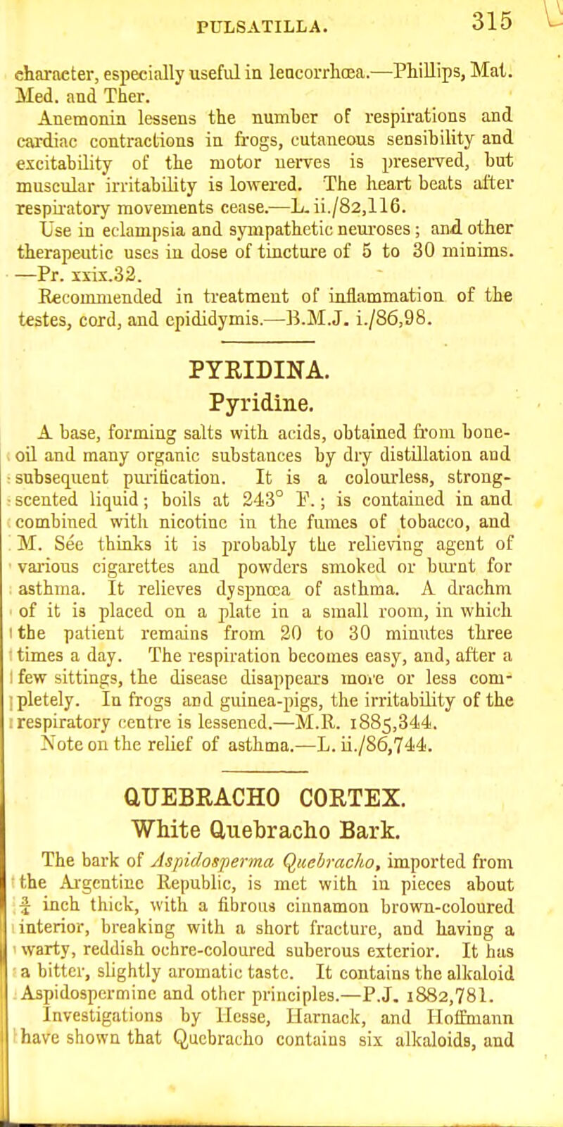 PULSATILLA. character, especially useful in lencorrhcea.—Phillips, Mai. Med. and Ther. Anemonin lessens the numher of respirations and cardiac contractions in frogs, cutaneous sensibility and excitability of the motor nerves is preserved, but muscular irritability is lowered. The heart beats after respu'atory movements cease.—L. ii./82,116. Lse in eclampsia and sympathetic neuroses ; and other therapeutic uses in dose of tincture of 5 to 30 minims. —Pr. s\-ix.32. Eecommended in treatment of inflammation of the testes, cord, and epididymis.—B.M.J. i./86,98. PYRIDINA. Pyridine. A base, forming salts with acids, obtained from bone- oil and many organic substances by dry distOlation and subsequent purification. It is a colourless, strong- scented liquid; boils at 243° E.; is contained in and combined with nicotine in the fumes of tobacco, and M. See thinks it is probably tLe relieving agent of various cigarettes and powders smoked or burnt for asthma. It relieves dyspnoea of asthma. A drachm of it is placed on a plate in a small room, in which the patient remains from 20 to 30 minutes three times a day. The respiration becomes easy, and, after a few sittings, the disease disappears moi'e or less com- pletely. In frogs and guinea-pigs, the irritability of the respiratory centre is lessened.—M.R. 1885,344. Note on the relief of asthma.—L. ii./86,744. aUEBRACHO COETEX. White Quebracho Bark. The bark of Aspidosperma QicebracJio, imported from the Argentine Republic, is met with in pieces about f inch thick, with a iibrous cinnamon brown-coloured I interior, breaking with a short fracture, and having a 1 warty, reddish ochre-coloured suberous exterior. It has ; a bitter, slightly aromatic taste. It contains the alkaloid J Aspidospcrmine and other principles.—P.J. i882,781. Investigations by Hesse, Ilarnack, and Hoffmann fhave shown that Quebracho contains six alkaloids, and