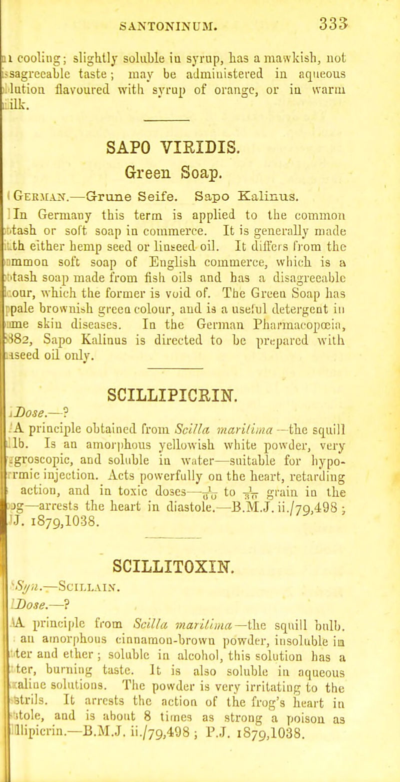 1 cooling; slightly soluble in syrup, has a mawkish, not i-sagrecable taste; may be aJmiuistei'ed iu aqueous lutioa flavoured with svrup of orange, or ia warm ilk. SAPO VIRIDIS. Green Soap. (German.—Griine Seife. Sapo Kalinus. I In Germany this term is applied to the common A'tash or soft soap in commerce. It is generally made I'.th either hemp seed or linseed oil. It differs IVom the )nmmon soft soap of English commerce, wliich is a ;:itash soap made from fish oils and has a disagreeaijlu 1 our, which the former is void of. The Green Soap has i pale brownish greea colour, and is a useiul detergent iu lime skin diseases. Iu the German Pharmacopoeia, 'S82, Sapo Kalinus is directed to be prepared with ■iseed oil only. SCILLIPICRIN. iBose.—? .'A principle obtained from ScUla mariliina — the squill i.lb. Is an amor|>hous yellowish white powder, very fjgroscopic, and soluble iu water—suitable for hypo- rmic injection. Acts powerfully on the heart, retarding • action, and in toxic doses—^ to grain in the jg—arrests the heart in diastole.—B.M.J. ii./7g,498 ; IJ. 1879,1038. SCILLITOXIN. '■S)/U.—SCILLAIX. LDose.—'i SK. principle from ScUla mari/.iina—the squill bull). an amorphous cinnamon-brown powder, insoluble im ■^ter and ether ; soluble in alcoliol, this solution has a tcr, burning taste. It is also soluble in aqueous ^ :aliae solutions. Tlie powder is very irritating to the ^trils. It arrests the action of the frog's heart in ■itole, and is about 8 times as strong a poison as liipicrin.—B.M.J. ii./79,498 ; P.J. 1879,1088.