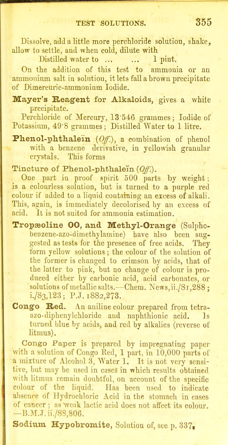 Dissolve, add a little more percMoride solution, shake, allow to settle, and when cold, dilute with Distilled water to .., ... 1 pint. On the addition of this test to ammonia or an ammouinm salt in solution, it lets fall a brown precipitate of Dimereuric-ammoninm Iodide. Mayer's Reagent for Alkaloids, gives a white precipitate. Perchloride of Mercury, 13'546 grammes; Iodide of Potassimn, 49S grammes; Distilled Water to 1 litre. Plienol-plitlialein (Off), a combination of phenol with a benzene derivative, in yellowish granular crystals. This forms Tincture of Phenol-phtlialein [Off.). One part in proof spirit 500 parts by weight; is a colourless solution, but is turned to a purple red colour if added to a liquid containing an eicess of alkali. This, again, is immediately decolorised by an excess of acid. It is not suited for ammonia estimation. Tropaeoline 00, and Methyl-Orange (Sulpho- benzene-azo-dinicthylamine) have also been sug- gested as tests for the presence of free acids. They form yellow solutions ; the colour of the solution of the former is changed to crimson by acids, that of the latter to pink, but no change of colour is pro- duced either by carbonic acid, acid carbonates, or solutions of metallic salts.—Chem. News,ii./8i,288 ; i./83,123; P.J. 1882,273. Congo Red. An auiliue colour prepared from tetra- azo-diphcnylchloride and naphthionic acid. Is turned blue by acids, and red by alkalies (reverse of litmus). Congo Paper is prepared by impregnating paper with a solution of Congo Red, 1 part, in 10,000 parts of a mixture of Alcohol 3, Water 1. It is not very sensi- tive, but may be used in cases in which results obtained with litmus remain doubtful, on account of the specific colour of tlie liquid. Has been used to indicate absence of Hydrochloric Acid in the stomach in cases of cancer ; as weak lactic acid does not affect its colour. —B.M..T.ii./88,80C. Sodium Hypobromite, Solution of, see p. 337,