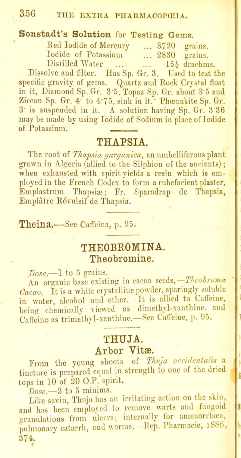 Sonstadt's Solution for Testing Gems. Red Iodide of Mercury ... 3720 grains. Iodide of Potassium ... 2830 jiraiiis. Distilled Water ... ... 15j drachms. Dissolve aud filter. Has Sp. Gr. 3. Used to test the specific gravity of gems. Quartz and Rock Crystal float in it, Diamond Sp. Gr. 3 o. Topaz Sp. Gr. about 3 5 and Zircon Sp. Gr. 4' to 4'75, sink in it.' Phmnakite Sp. Gr. 3' is suspended in it. A solution having Sp. Gr. 3'36 may be made by using Iodide of Sodmm in place of Iodide of Potassium. THAPSIA. The root of Thapsia (larganica, an umbelliferous plant grown in Algeria (allied to the Silphion of the ancients); when exhausted with spirit yields a resiu which is em- ployed in the French Codex to form a rubefacient plaster, Emplastrnm Thapsire; Fr. Sparadrap de Thapsia, Emplatre Kevulsif de Thapsia. Tlieina.—See Caflfeina, p. 95. THEOBROMINA. Theobromine. Dose.—1 to 5 grains. An organic base existing in cacao %t^^%,—Thcobr<)ma! Cacao, it is a white crystalline powder, sparingly soluble in water, alcohol and' ether. It is allied to Calleinc, being cheinicallv viewed as diniethYl-xauthine. and • Cafi'einc as trimethyl-xanthine.—See Cafleine, p. 'J3. THUJA. Arbor Vitse. From the young shoots of Tliiija occidenlaUs a tincture is prepared equal in strength to one of the dried tops in 10 of 20 O.P. spirit. Dose.—2 to 5 minims. Like savin, Thuja has au irritating action on the skui. aud has been emploved to remove warts and fungoid granulations from ulcers; internnlly for amcuoniioea, pulmonary catarrh, aud worms. -Rep. Pharmacic, iS86, 374.