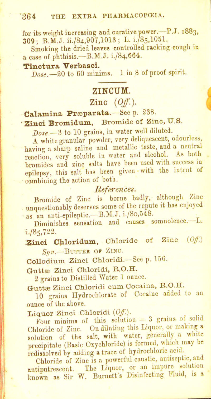 for its AYcight increasing and curative power.—P.J. 1883, 309; B.M.J. ii./84,907.1013; L. i./8s,1051. Smoking the dried leayes controlled racking cough in a case of phthisis.—B.M.J. i./84,664. Tinctura Verbasci. X)(,f<.._20 to 60 minims. 1 in 8 of proof ipint. ZINCUM. Zinc {Off.). Calamina Preeparata.—See p. 238. Zinci Bromidnm, Bromide of Zinc, U.S. jr)oi^ _3 to 10 grains, in water well diluted. A white granular powder, very deliquescent, odourless, having a sliarp saline and metallic taste, and a neutral reaction, very soluble in water and alcohol. As both bromides and zinc salts have been used with success in epilepsy, this salt has been given with the intent of oombiuing the action of both. References. Bromide of Zinc is borne badly, although Zinc unquestionably deserves some of the repute it has enjoyed as an anti epileptic—B.M.J. i./8o,548. Diminishes sensation and causes somnolence.—L. i./8s,732. Zinci Chloridum, Chloride of Zinc {Ofl) Si/f.—Butter of Zinc. Collodium Zinci Chloridi.—Sec p. 150. Guttee Zinci Chloridi, E.O.H. 3 gi-ains to Distilled Water 1 ounce. Guttee Zinci Chloridi cum Cocaina, B.O.H. 10 grains Hydrochloraic of Cocaine added to an ounce of the above. Liquor Zinci Chloridi (0/.). l-'our raiuims of this solution = 3 grains of solid Chloride of Zinc. On diluting this Liquor, or making a solution of the salt, with water, generally a white l.recipitale (Basic Oxychloridc) is formed, whi.'h may be redissolved by adding i trace of hydrochloric acid. Chloride of Zinc is a powerful caustic, antiseptic, and antiputresccnt. The Liquor, or an impure solution known as Sir W. Burnett's Disinfecting Huid, is a