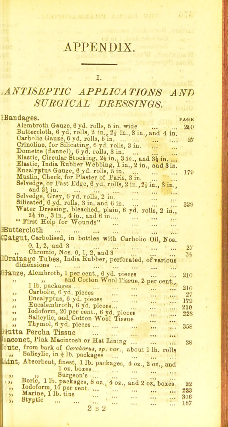 APPENDIX. .ANTISEPTIC APPLICATIONS AND SURGICAL DRESSINGS. iBandages. page Alembroth Gauze, 6 yd. rollg, 5 in. wide 240 Battereloth, 6 yd. roUs, 2 in., 24 in., 3 in,, and 4 iiii Carbilio Gauze, 6 yd. rolls, 5 in 27 Crinoline, for Silicating, 6 yd. roUs, 3 in. Domette (flannel), 6 yd. roUa, 3 in \\\ Elastic, Circular Stocking, 2i in., 3 io., and 3^ in. ... Elastic, India Rubber Webbing, 1 in., 2 in., and Sin. Eucalyptus Gauze, 6 yd. rolls, H in 17il MnaUn, Check, for Plaster of Paris, 3 in Selvedge, or Fast Edge, 6 yd. roUs, 2 in.,2iia' 3 in. and 3i in. ; SelTedge, Grey, 6 yd. roUs, 2 in. SUicated, 6 yd. roUs, 3 in. and 6 in. ... ... 339 Water Dressing, bleacbed, plain, 6 yd. rolls, 2 in] 2^ in., 3 in., 4 in., and 6 in . '  First Help for Wounds ... ^uttercloth „ CSatgUt, Carbolised, in bottles ^ith Carbolic Oil, Nob. 0. 1, 2, and 3 27 „ Chromic, Nob. 0, 1, 2, and 3 34 lOrainage Tubes, India Habber, perforated, of varioua dimensions ... lauze, Alembroth, 1 per cent., 6 yd. pieces ... ... 210 >. .. and Cotton Wool TisBue, 2 per cent ,' 1 lb. packages ' 210 Carbolic, 6 yd. pieces ,' 27 Eucalyptus, 6 yd. pieces ... ' 179 Encalembroth, 6 yd. pieces... ... ' 210 Iodoform, 20 per cent., 6 yd. pieces 223 Salicylic, and.Cotton Wool Tissue ' ''.'*,' Thymol, 6 yd. pieces 355 ilntta Percha Tissue saconet, Pink Macintosh or Hat Lining ,. 28 Ute, from bark of Corchorut, >p. var., about 1 lb. rolls „ Sahcyhc, in \ lb. packages .:,int, Absorbent, finest, 1 lb. packages, 4 oz., 2 oz., and 1 oz. boxes ,, Surgeon's ... Boric, 1 lb. packages, 8 02 , 4 oz., and 2 oz. boxes' 22 Iodoform, 10 per cent. ... .0 ^ Marine, 1 lb. tins . . Styptic •::: •.- 2 V.2