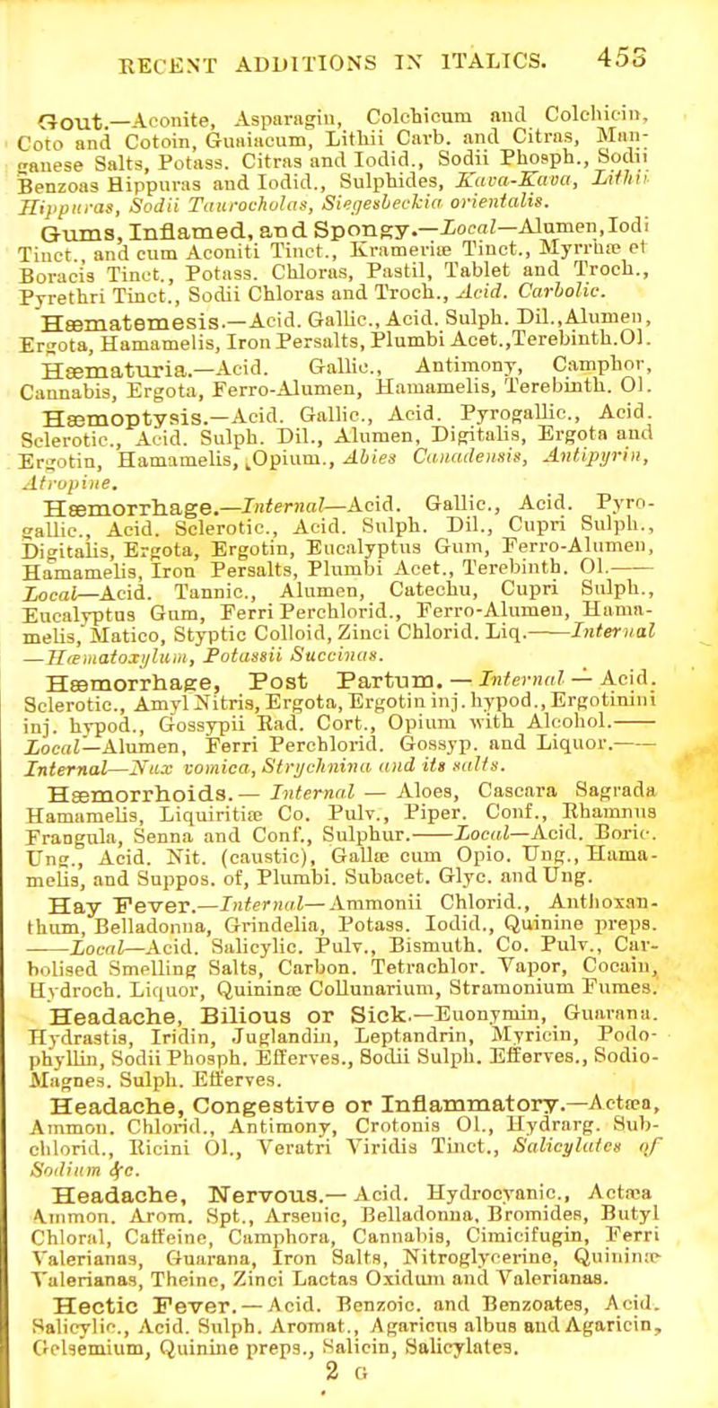 CJout—Aconite, Asparagin, Colcliicum aud Colehuiii, Goto and Cotoin, Giiaiacum, Litliii Carb. ami Citras, Maai- eanese Salts, Potass. Citras and lodid., Sodii Phosph., Sodii Benzoas Hippuvas and lodid., Sulphides, Kaca-Kaoa, Litlni Hippuras, Sodii Taurochohis, Si<;ffesleokia orientalig. Gtuns, Inflamed, and Spongy.—iora;—Alamen,Iodi Tiuct and cum Aconiti Tinct., Krameriie Tiuet., MyrrUic et Boraci's Tinct., Potass. Chloras, Pastil, Tablet and Troch., Pyretbri Tinct., Sodii Chloras and Troch., Acid. Carbolic. Heematemesis.—Acid. Gallic, Acid. Sulph. Dil.,Alumen, Ergota, Hamamelis, Iron Persalts, Plumbi Acet.,Terebmtb.01. Hsematuria.—Acid. Gallic, Antimony, Camphor, Cannabis, Ergota, Ferro-Alumen, Hamamelis, Terebinth. 01. Heemoptysis.—Acid. Gallic, Acid. Pyrogallic, Acid. Sclerotic, Acid. Sulph. Dil., Alumen, Dipritalis, Ergota and Erjotin, Hamamelis, ^Opium., Abies Caimdemif, An/.ipyriii, Atropine, 'H.esm.OTTha.ge.—Internal—Acid. Gallic, Acid. Pyro- sallic. Acid. Sclerotic, Acid. Sulph. Dil., Cupri Sulph., Digitalis, Ergota, Ergotin, Eucalyptus Gum, Eerro-Alumen, Hamamelis, Iron Persalts, Plumbi Acet., Terebinth. Ol. Xocai—Acid. Tannic, Alumen, Catechu, Cupri Stilph., Eucalyptus Gum, Ferri Perchlorid., Ferro-Alumen, Hama- melis, Matico, Styptic Colloid, Ziuci Chlorid. Liq. Internal —Ilieiiiatoxi/liim, Fotassii Succinus. Heemorrhage, Post Partum.— —Acid. Sclerotic, AmylJfitris, Ergota, Ergotin inj. hypod., Ergotmini inj. hypod., Gossypii Had. Cort., Opium with Alcohol. Xocni—Alumen, Ferri Perchlorid. Gossyp. and Liquor. Internal—A'nx vomica, Stri/chnina and iU kuUs. Hsemorrhoids.— Internal — Aloes, Cascara Sagrada Hamamelis, Liquiritia; Co. Pulv., Piper. Conf., Eharanus Frangnla, Senna and Conf., Sulphur. Local—Ac\A. Bori<-. Ung., Acid. Kit. (caustic), Galla; cum Opio. TJng., Hama- melis, and Suppos. of, Plumbi. Subacet. Glyc and Ung. Hay Fever.—Internal—Ammonii Chlorid., Antlioxaii- thum. Belladonna, Grindelia, Potass. lodid.. Quinine preps. Local—Acid. Salicylic. PuIt., Bismuth. Co. Pulv., Cav- bolised Smelling Salts, Carbon. Tetrachlor. Vapor, Cocain, Hydroch. Liquor, Quininoe Collunarium, Stramonium Fumes. Headache, Bilious or Sick.—Euonymin, Guarana. Hydrastis, Iridin, Juglandin, Leptandrin, Myricin, Podo- phyUin, Sodii Phosph. Efferves., Sodii Sulph. Efferves,, Sodio- Magnes. Sulph. Efl'erves. Headache, Congestive or Inflammatory.—Acttea, Ammon. Chlorid., Antimony, Crotonis 01., Hydrarg. Sub- chlorid., Kicini 01., Veratri Viridis Tinct., Salicylateg of Sodium ^c. Headache, KTervoiis.— Acid. Hydrocyanic, Acta-a A.inmon. tVtom. Spt., Arsenic, Belladonna, Bromides, Butyl Chloral, Catleine, Camphora, Cannabis, Cimicifugin, Ferri Valerianas, Guarana, Iron Salts, Nitroglycerine, Quinin;c- Talerianas, Theinc, Zinci Lactas Oxidmn and Valerianas. Hectic Fever. — Acid. Benzoic and Benzoates, Acid. Salicylic., Acid. Sulph. Aromat., Agaricns albus and Agaricin, Gclsemium, Quinine preps., Salicin, Salicylates. 2 O
