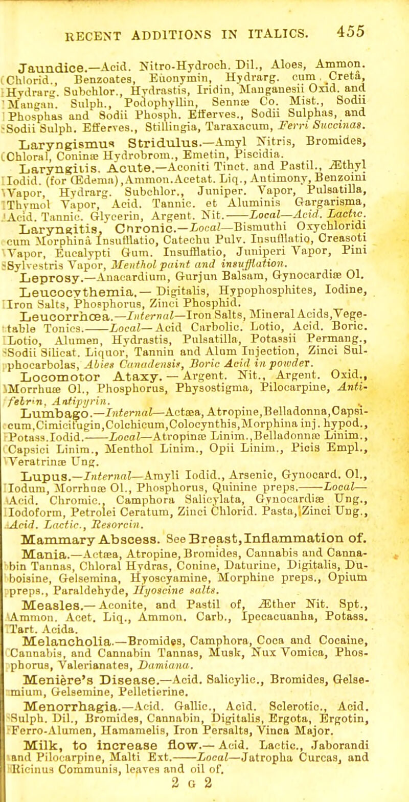 Jaundice.—Acid. Nitro-Hydrooh. Dil., Aloes, Ammon. iChlorid., Benzoates, Eiionymin, Hydrarg. cum Creta, ■Hydrar Subchlor., Hydrastis, Iridin, Mauganesii Oiid. and 'Mangan. Sulph., PodophylUn, Sennte Co. Mist., Sodii IPhosphas and Sodii Phosph. Eft'erves., Sodii Sulphas, and -Sodii Sulph. Efi'erTes., Stillingia, Taraxacum, Fen-i Succinas. Laryngismus Stridulus.—-•Vmyl Nitris, Bromides, (Chloral, Couinse Hvdrobrom., Emetin, Pisoidia. Laryngius. Acute.—Aconiti Tinct. and Pastil., ^thyl 'lodid. (for (Edema),.Vmmon.Acetat. Liq., Antimony, Benzomi 'iVapor, Hydrarg. Subchlor., Juniper. Vapor, Pulsatilla, :Thymol Vapor, Acid. Tannic, et Aluminis Gargansma, JAe'id. Tannic. Glycerin, Argent. Nit. Local—Acid. Lactic. Larynnitis, Cnronic—iota/—Bismuthi Oxychloridi cum Morphioa Insufllatio, Catechu Pulv. Insufflatio, Creasoti Vapor, Eucalypti Gum. Insufflatio, Juniperi Vapor, Pini jSylvestris Vapor, Menthol paint and insufflation. Leprosy.—Anacardiura, Gurjun Balsam, Gynocardioe 01. Leucocythemia.—Digitalis, Hypophosphites, Iodine, ■-Iron Salts, Phosphorus, Zinci Phosphid. Leucorrhoea.—/'prnai—Iron Salts, Mineral Acids,Tege- ■ table Tonics. Local—Acid Carbolic. Lotio, Acid. Boric. -Lotio, Alumen, Hydrastis, Pulsatilla, Potassii Permang., -Sodii Silicat. Liquor, Tannin and Alum Injection, Zinci Sul- phocarbolas, Abies Canadensis, Boric Acid in. powder. Locomotor Ataxy. — Argent. Nit., Argent. Oxid., NMorrhuie 01., Phosphorus, Physostigma, Pilocarpine, Anti- felvn. Antipijrin. Lumbago.——Acttea, Atropine,BeHadonna,Oapsi- cum,Cimicitugin,Colchicum,Colocynthi8,Morphinainj. hypod.. Potass.lodid. Local—Atropinse Linim..Belladonna; Linim., Capsici Linim., Menthol Linim., Opii Linim., Piois Empl., iVeratrinoe Ung. Lupus.—JniernnZ—Amyli lodid.. Arsenic, Gynocard. 01., :iodam, Morrhnae 01., Phosphorus, Quinine preps. -Local— lAcid. Chromic, Camphora Salicylata, Gynocardiffi Ung., llodoform, Petrolei Ceratum, Zinci Chlorid. Pa3ta,',Zinci Ung., ^cid. Lactic, Jlesorcin. Mammary Abscess. See Breast,Inflammation of. Mania.—Actiea, Atropine, Bromides, Cannabis and Canna- bin Tannas, Chloral Hydras, Conine, Daturine, Digitalis, Du- boisine, Gelsemina, Hyoscyamine, Morphine prei)3., Opium preps., Paraldehyde, litjoscine salts. Measles.—Aconite, and Pastil of, .aSther Nit. Spt., 'Ammon. Acet. Liq., Ammon. Garb., Ipecacuanha, Potass. Tart. Acida. Melancholia.—Bromides, Camphora, Coca and Cocaine, Cannabis, and Cannabiu Tannas, Musk, Nux Vomica, Phos- phorus, Valerianates, Damianu. Meniere's Disease.—Acid. Salicylic, Bromides, Gelse- minm, Gelsemine, Pelletierine. Menorrhagia.—-icid. Gallic, Acid. Sclerotic, Acid. ■Sulph. Dil., Bromides, Cannabin, Digitalis, Ergota, Ergotin, Ferro-Alumen, Haraamelis, Iron Persalts, Vinoa Major. Milk, to increase flow.— Acid. Lactic, .laborandi and Pilocarpine, Malti Ext. Local—Jatropha Curcas, and Kiciuus Communis, leaves and oil of, 2 G 2