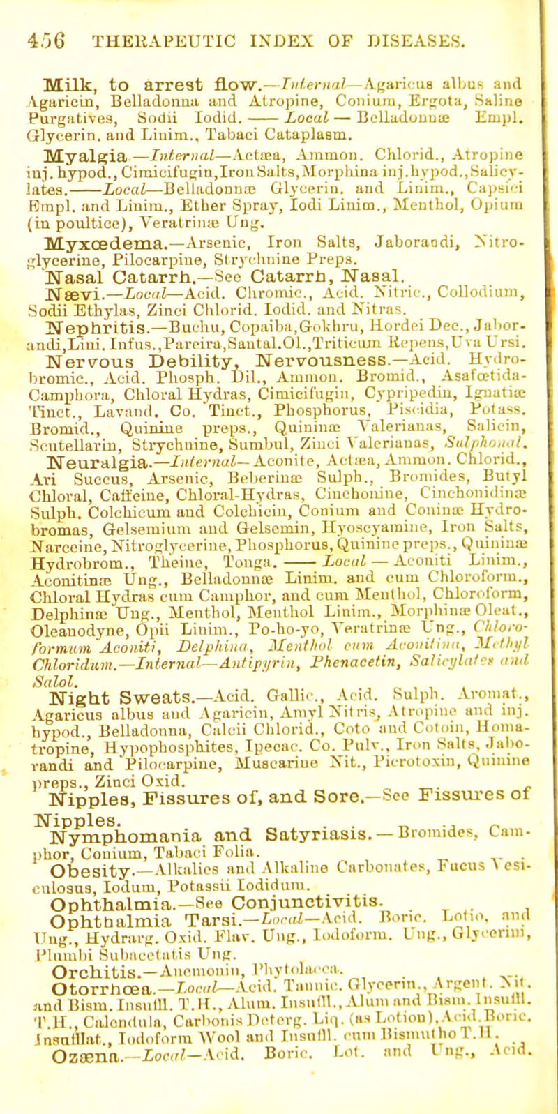 IVLilk, to arrest flow.—lul.emal—Ajjaric us alljus and ./Vgaricin, Belladoiiua and Alro]>ine, Conium, Ei'f^ota, Salino Purgatives, Sodii lodid. Local — BoUadouua; Kmpl. Glycerin, and Linim., Tabaci Cataplasm. Myalgia—Internal—Actiea, Ainraon. Chlorid., Atrojjine iuj. hypod., Cimicii'ugia,Iron Salts,Morphina ini.hypod.,Salicy- lates. Local—Belladonna; Glycerin, and Linim., Ca](sic| Empl. and Linim., Ether Spray, lodi Linim., Menthol, Opium (in poultice), VeratriniB Un^j. Myxoedema.—-Vrsenic, Iron Salts, Jaboraodi, Xitro- glycerine, Pilocarpine, Strychnine Preps. Nasal Catarrh.—See Catarrh, Nasal. Nsevi.—Local—Acid. Chromic, Acid. Nitric, Collodium, Sodii Ethylas, Zinei Clilorid. lodid. and Nitras. Ifephritis.—Bucliu, Copaiba,Gokhru, Kordei Dec, Jabor- andi,Lim. Infiis.,Pareira,Sautal.01.,Triticuin Eepeus,Uva Ursi. Nervous Debility, Nervousness.—Acid. Hydro- bromic. Acid. Phosph. Uil., Amnion. Bromid., Asafojtida- Campbora, Chloral Hydras, Ciraicifugin, Cypripedin, Iguatia; 'I'inct., Lavaiid. Co. Tiuct., Phosphorus, Piscidia, Potass. Bromid., Quinine preps., Quinina; Yalerianas, Saliein, Soutellarin, StiT-chniue, Sumbul, Ziuci Yalerianas, Sulpho.ial. Neuralgia.—Internal— Aconite, Actiea, Amraon. Chlorid., Kxi Succus, Arsenic, Beberiua; Suljih., Bromides, Bulyl Chloral, Caffeine, Chloral-Hydras, Cinchonine, Cinchonidina- Sidph. Colchicum and Colchicin, Conium and Couina> Hydro- bromas, Gelsemium and Gelsemin, Hyoscyamine, Iron Salts, Narceine, Nitroglycerine, Phosphorus, Quiriinc preps,, Quiniuie Hydrobrom., Th'eine, Tonga. Local — Aconiti Linim., Aconitin.'E Ung., Belladonna; Linim. and cum Chloroform., Chloral Hydras cum Camphor, and cum Menthol, Chloroform, Delphina; Ung., Menthol, Menthol Linim., MorphinoeOleat., Oleanodyne, Opii Linim., Po-ho-yo, Yeratrina; Ung., Cldoru- rormum Aconiti, Delphina, Ment/ml cum Aconilina, Mrlliul Chloridum.—Internal—Antipi/rin, Phenacetin, Salici/lat'-f ami tSalol, Night Sweats.—Acid. Gallic, Acid. Sulph. .iromat., .Igaricus albus and Agaricin, Amyl Nitris, Atropine and inj. hypod.. Belladonna, Calcii Chlorid., Coto and C<iliiin, Homa- tropine, Hyi)opIiosphites. Ipecac Co. Pulv., Iron Salts, Jabo- randi and'Pilocarpine, Muscarine Nit., Picrotoxin, Quimiie iireps., Zinci Oxid. Nipples, Fissures of, and Sore—See Fissures of Nipples. . . „ ., _ Nymphomania and Satyriasis. — Bromides, Lam- phor, Conium, Tabaci Folia. . Obesity.—Alkalies and .Vlkaline Carbonates, Fucus ^ csi- culosus, lodum, I'otassii lodidum. Ophthalmia.—See Conjunctivitis. . ^ ^. , Ophtbalmia Tarsi.—iocuZ—.Void. Bone. Lotio. and Ung., Hydrarg. Oxid. Flav. Ung., lodoilorm. Liig., Glyonni, Plumbi SuliMcelatis Ung. Orchitis.—Anenionin, I'liylolarca. , . . Otorrhcea.—Acid. Tannic Glycenn , Argent. Ni . and Bisra. IiisulU. T.H., Alum. InsufU., Alum and liism. Insnlll. T.ll., Calendula, Carhonis Dcterg. Liq. (as Lo(ion). A.-id Hone Jnsnlllat., Iodoform Wool ami Insnlll. .•umBisnniiliol.il. Ozoena. -iocu/-Acid. Boric Lol. and I ng., Acid.