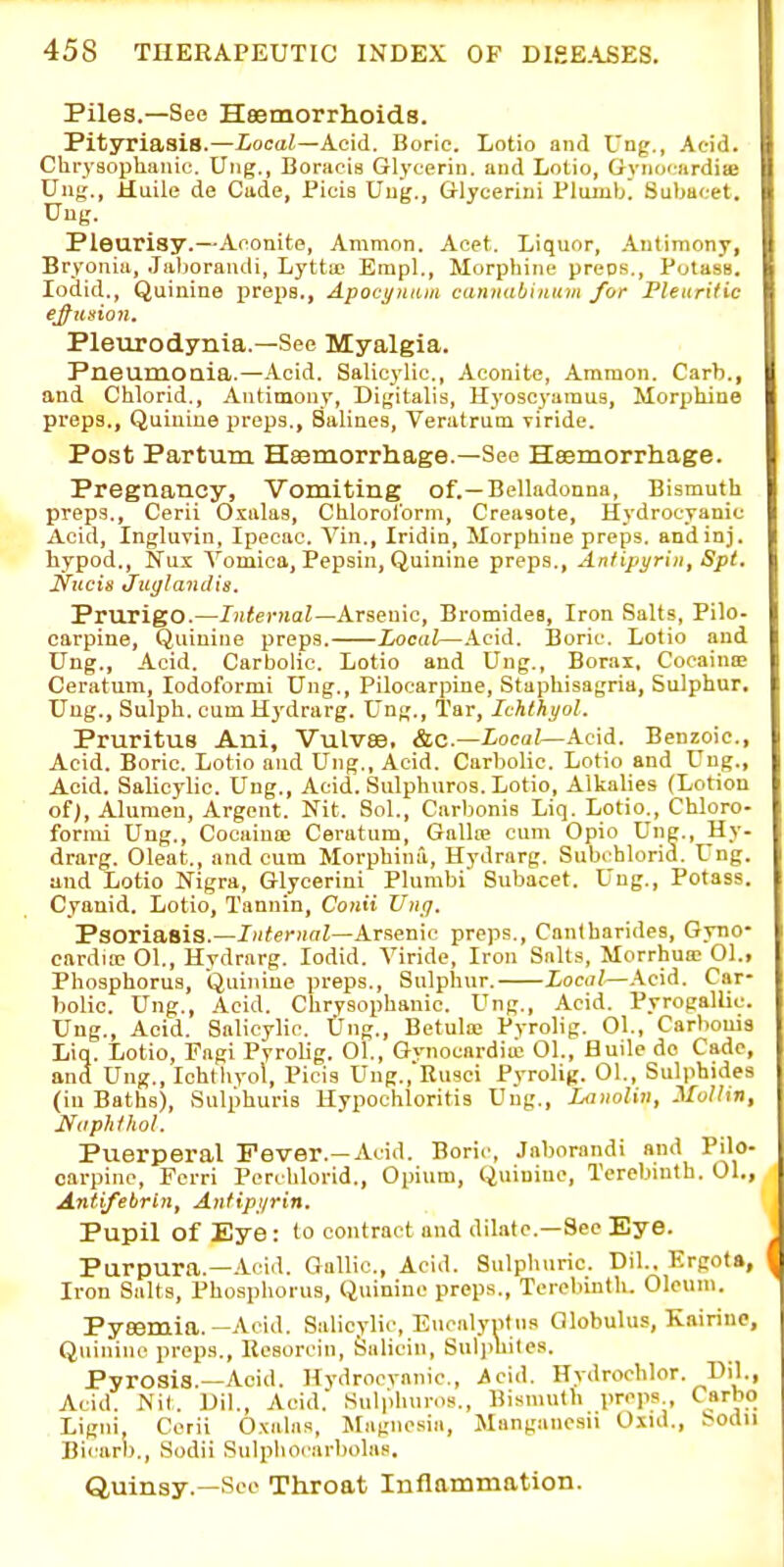 Piles.—See Haemorrlioids. Pityriasis.—Local—Acid. Boric. Lotio and Ung., Aeid. Clirvsophiuuc. Ung., Boraois Glyterin. and Lotio, Oynoi-ardiie Ung., Huile de Cade, Picia Ung., Glycerini Plumb! Subaf.-et. Ung. Pleurisy.—Anouite, Ammon. Aoet. Liquor, Antimony, Bryonia, Jaljorandi, Lytta; Erapl., Morphine preos.. Potass, lodid.. Quinine preps., Apocynuin cannabiiiuin for Fleiiritie elusion. Pleurodynia.—See Myalgia. Pneumouia.—Acid. Salicylic., Aconite, Aramon. Carb., and Chlorid., Aufimony, Digitalis, Hyoscyamus, Morphine preps., Quiuiue preps.. Salines, Veratrum viride. Post Partum Haemorrhage.—See Haemorrhage. Pregnancy, Vomiting of.—Belladonna, Bismuth preps., Cerii Oxalas, Chlorolbrm, Creasote, Hydrocyanic Acid, Ingluvin, Ipecac. Vin., Iridin, Morphine preps, andinj. hypod., Nux Vomica, Pepsin, Quinine preps., Anlipyrin, Spt. Nitcis Juglandis. Prurigo.—/?)<eTOaZ—Arsenic, Bromides, Iron Salts, Pilo- carpine. Quinine preps. Local—.\cid. Boric. Lotio and Ung., Aeid. Carbolic. Lotio and Ung., Borai, CooainiE Ceratum, lodoformi Ung., Pilocarpine, Staphisagria, Sulphur, Ung., Sulph. cum Hydrarg. Ung., Tar, Ichlhyol. Pruritus Ani, Vulvae. &c.—ioca;—Acid. Benzoic, Acid. Boric. Lotio and Ung., Acid. Carbolic. Lotio and Ung., Acid. Salicylic. Ung., Acid. Sulphuros. Lotio, Alkalies (Lotion ofj, Aluraen, Argent. Nit. Sol., Carbonis Liq. Lotio^, Chloro- fornti Ung., Cocaiuaj Ceratum, Gallna cum Opio Ung., Hy- drarg. Oleat., and cum Morphinii, Hydrarg. Subi hlorid. Ung. and Lotio Nigra, Glycerini Plumbi Subacet. Ung., Potass. Cyanid. Lotio, Tannin, Conii Unit. Psoriasis.—X»<«rH(7Z—Arsenic preps., Cantharides, Gyno- carduD 01., Hydrarg. lodid. Viride, Iron Salts, Morrhua; 01., Phosphorus, Quiiiiue preps.. Sulphur. Local—\c\i. Car- bolic. Ung., Acid. Chrysophanic. Ung., Acid. Pyrogallic. Ung., Aeid. Salicylic. Ung., Betula; Pyrolig. Ol., Carbonis Liq. Lotio, Fngi Pyrolig. 01., Gynocardiu; 01., Huile de Cade, and Ung., Ichthyol, Picis Ung.,Ru3ci Pyrolig. 01., Sulphides (in Baths), Sulphuris Hypochloritis Ung., Lanolin, Mollin, Naphthol. Puerperal Fever.—Acid. Boric, Jnborandi and Pilo- carpine, Ferri Perchlorid., Opium, Quinine, Terebinth. 01., Antifebrin, Ajtfip'/rin. Pupil of Eye: to contract and dilate—Sec Eye. Purpura.—.A-cid. Gallic, Acid. Sulphuric Dil.. Krgota, Iron Salts, Phosphorus, Quinine preps., Terebinth. Oleum. Pyeemia.-Acid. Salicylic, Encalyntns Globulus, Kairine, Quinine preps., Resorcin, fealicin, Suljihiles. Pyrosis.—Acid. Hydrocyanic, icid. Hydrochlor. Dil., Acid. Nil. Dil., Acid. Sulphuros., Bismuth preps., Csrbo . Ligni, Cerii Oxalas, Magnesia, Manganesil Oxul., Sodu Bi''arb., Sodii Sulphocarbolas. Quinsy.—Sec Throat Inflammation.