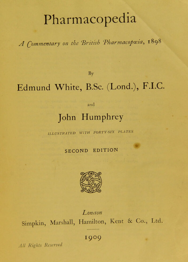 A Qommentary on the British Tharmacoposia, 1898 By Edmund White, B.Sc. (Lond.), F.I.C, aiK John Humphrey ILLUSTRATED WITH FORTY-SIX PLATES m SECOND EDITION London Simpkin, Marshall, Hamilton, Kent & Co., Ltd. 1909 All Rkhts Reserved