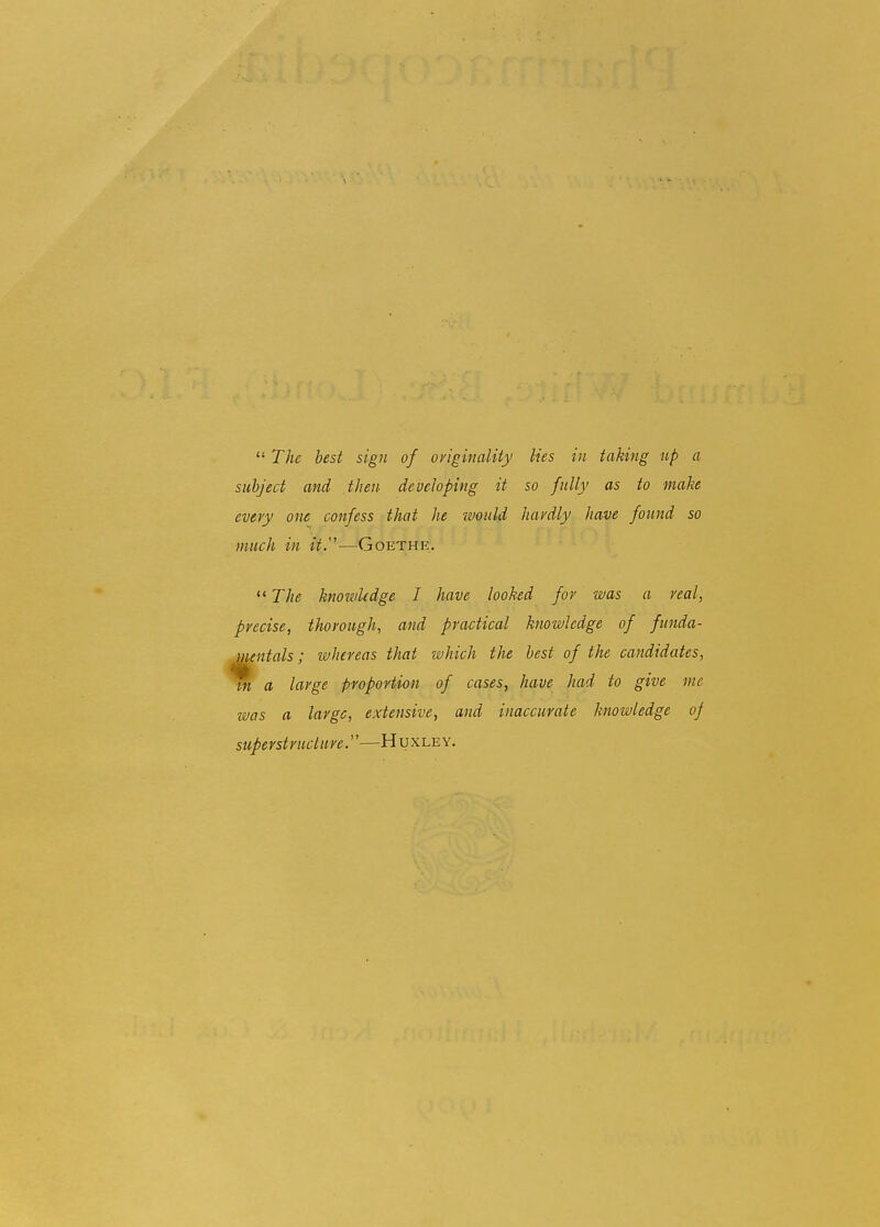 The best sign of oyiginality lies in taking up a subject and then developing it so fully as to make eveyy one confess that he ivould hardly have found so much in it.—Goethe. The knowledge I have looked for was a real, precise, thorough, and practical knowledge of funda- Muntals; whereas that which the best of the candidates, m a large proportion of cases, have had to give me ivas a large, extensive, and inaccurate knowledge oj superstructure.''—Huxley.