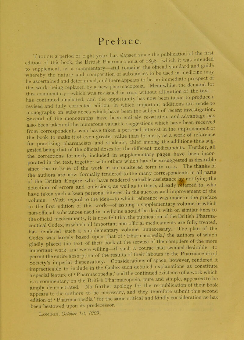 Preface. Though a period of eight years has elapsed since the pubhcation of the firs edition of this book, the British Pharmacopoeia of 1898—winch it was intended to supplement, as a commentary—still remains the official standard and guide whereby the nature and composition of substances to be used in medicine may be ascertained and determined, and there appears to be no immediate prospect of the work being replaced by a new pharmacopoeia. Meanwhile, the demand tor this commentary—which was re-issued in 1904 without alteration of the text- has continued unabated, and the opportunity has now been taken to produce a revised and fully corrected edition, in which important additions are made to monographs on subsfances which, have been the subject of recent investigation. Several of the monographs have been entirely re-written, and advantage has also been taken of the numerous valuable suggestions which have been received from correspondents who have taken a personal interest in the improvement ot the book to make it of even greater value than formerly as a work of reference for practising pharmacists and students, chief among the additions thus sug- gested being that of the official doses for the different medicaments. Further, all the corrections formerly included in supplementary pages have been incor- porated in the text, together with others which have been suggested as desirable since the re-issue of the work in an unalteied form in 1904. The thanks of the authors are now formally tendered to the many correspondents in all parts of the British Empire who have rendered valuable assistance ^ notifying the detection of errors and omissions, as well as to those, already rWerred to, who have taken such a keen personal interest in the success and improvement of the volume With regard to the idea—to which reference was made in the preface to the first edition of this work-of issuing a supplementary volume in which non-official substances used in medicine should be dealt with on similar lines to Ihe official medicaments, it is now felt that the publication of the British Pharma- ceutical Codex, in which all important non-official medicaments are fully treated, has rendered such a supplementary volume unnecessary. The plan of the Codex wa^ largely based upon that of ' Pharmacopedia,' the authors of which gladly placed the text of their book at the service of the compilers of the more important work, and were willing-if such a course had seemed desirable-to permit the entire absorption of the results of their labours m the Pharmaceutical Society's imperial dispensatory. Considerations of space, however, rendered it impracticable to include in the Codex such detailed explanations as constitute a special feature of' Pharmacopedia,' and the continued existence of a work which is a commentary on the British Pharmacopeia, pure and simple, appeared to be amply demonstrated. No further apology for the re-publication of their book appears to the authors to be necessary, and they therefore submit this second edition of ' Pharmacopedia ' for the same critical and kindly consideration as has been bestowed upon its predecessor, London, October 1st, 1909.