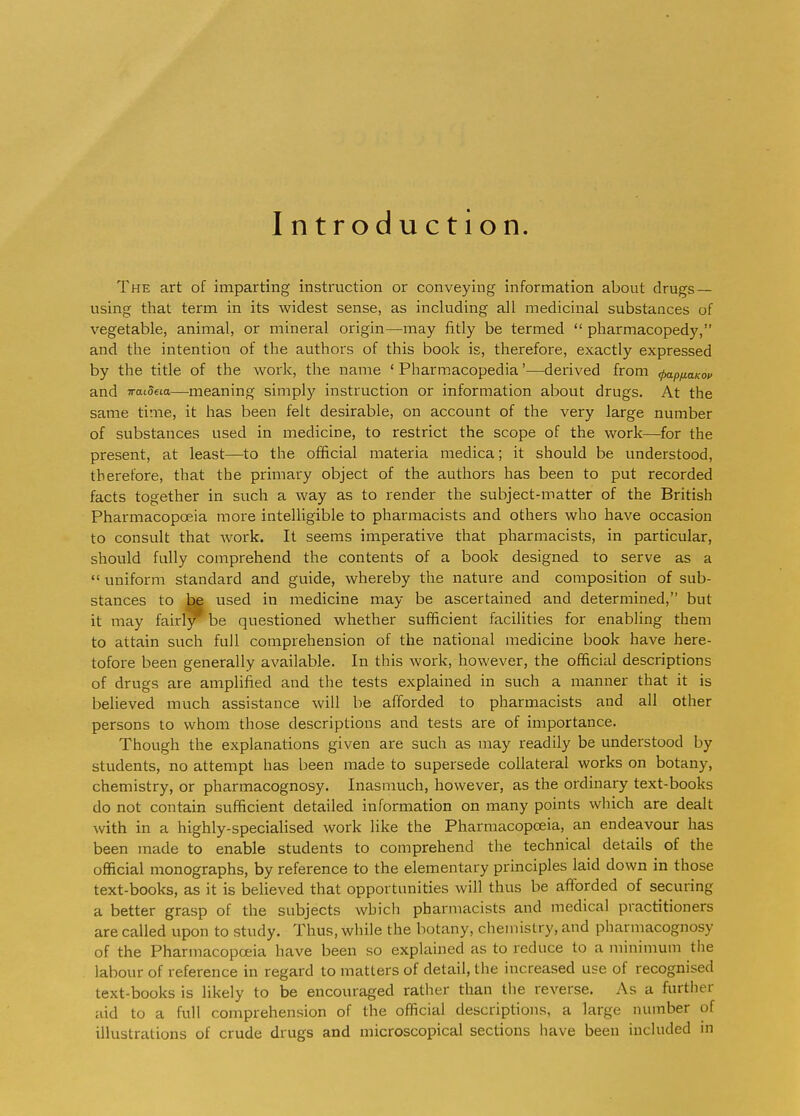 Introduction. The art of imparting instruction or conveying information about drugs — using that term in its widest sense, as including all medicinal substances of vegetable, animal, or mineral origin—may fitly be termed  pharmacopedy, and the intention of the authors of this book is, therefore, exactly expressed by the title of the work, the name ' Pharmacopedia'—derived from ^p/xauo^ and iraideia—-meaning simply instruction or information about drugs. At the same time, it has been felt desirable, on account of the very large number of substances used in medicine, to restrict the scope of the work—for the present, at least—^to the official materia medica; it should be understood, therefore, that the primary object of the authors has been to put recorded facts together in such a way as to render the subject-matter of the British Pharmacopoeia more intelligible to pharmacists and others who have occasion to consult that work. It seems imperative that pharmacists, in particular, should fully comprehend the contents of a book designed to serve as a  uniform standard and guide, whereby the nature and composition of sub- stances to be used in medicine may be ascertained and determined, but it may fairly be questioned whether sufficient facilities for enabling them to attain such full comprehension of the national medicine book have here- tofore been generally available. In this work, however, the official descriptions of drugs are amplified and the tests explained in such a manner that it is believed much assistance will be afforded to pharmacists and all other persons to whom those descriptions and tests are of importance. Though the explanations given are such as may readily be understood by students, no attempt has been made to supersede collateral works on botany, chemistry, or pharmacognosy. Inasmuch, however, as the ordinary text-books do not contain sufficient detailed information on many points which are dealt with in a highly-specialised work like the Pharmacopoeia, an endeavour has been made to enable students to comprehend the technical details of the official monographs, by reference to the elementary principles laid down in those text-books, as it is believed that opportunities will thus be afforded of securing a better grasp of the subjects which pharmacists and medical practitioners are called upon to study. Thus, while the botany, chemistry, and pharmacognosy of the Pharmacopoeia have been so explained as to reduce to a minimum tlie labour of reference in regard to matters of detail, the increased use of recognised text-books is likely to be encouraged rather than tlie rcA'erse. As a further aid to a full comprehension of the official descriptions, a large number of illustrations of crude drugs and microscopical sections have been included in