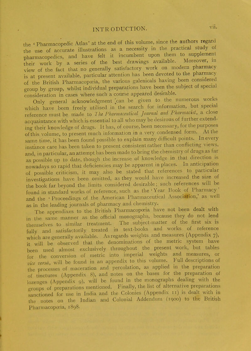 the ' Pharmacopedic Atlas' at the end of this volume, since the authors regard the use of accurate illustrations as a necessity in the practical study of pharmacopedics, and have felt it incumbent upon them to supplement their work by a series of the best drawings available. Moreover, in view of the fact that no generally satisfactory work on modern pharmacy is at present available, particular attention has been devoted to the pharmacy of the British Pharmacopoeia, the various galenicals having been considered group by group, whilst individual preparations have been the subject of special consideration in cases where such a course appeared desirable. Only general acknowledgment can be given to the numerous works which have been freely utilised in the search for information, but special reference must be niade to The Phavmaceutical Journal and Pharmacist, a close acquaintance with which is essential to all who may be desirous of further extend- ing their knowledge of drugs. It has, of course, been necessary, for the purposes of this volume, to present much information in a very condensed form. At the same time, it has been found possible to explain many difficult points. In every instance care has been taken to present consistent rather than conflicting views, and, in particular, an attempt has been made to bring the chemistry of drugs as far as possible up to date, though the increase of knowledge in that direction is nowadays so rapid that deficiencies may be apparent in places. In anticipation of possible criticism, it may also be stated that references to particular investigations ha^'e been omitted, as they would have increased the size of the book far beyond the limits considered desirable; such references Avill be found in standard works of reference, such as the ' Year Book of_ Pharmacy ' and the ' Proceedings of the American Pharmaceutical Association,' as well as in the leading journals of pharmacy and chemistry. The appendixes to the British Pharmacopoeia have not been dealt with in the same manner as the official monographs, because they do not lend themselves to similar treatment. The subject-matter of the first six is fully and satisfactorily treated in text-books and works of reference which are generally available. As regards weights and measures (Appendix 7), it will be observed that the denominations of the metric system have been used almost exclusively throughout the present work, but tables for the conversion of metric into imperial weights and measures, or vice versa, will be found in an appendix to this volume. Full descriptions of the processes of maceration and percolation, as applied in the preparation of tinctures (Appendix 8), and notes on the bases for the preparation of lozenges (Appendix 9), will be found in the monographs dealing with the .rroups of preparations mentioned. Finally, the list of alternative preparations sanctioned for use in India and the Colonies (Appendix 11) is dealt with in the notes on the Indian and Colonial Addendum (iqoo) to the British Pharmacopoeia, 1898.