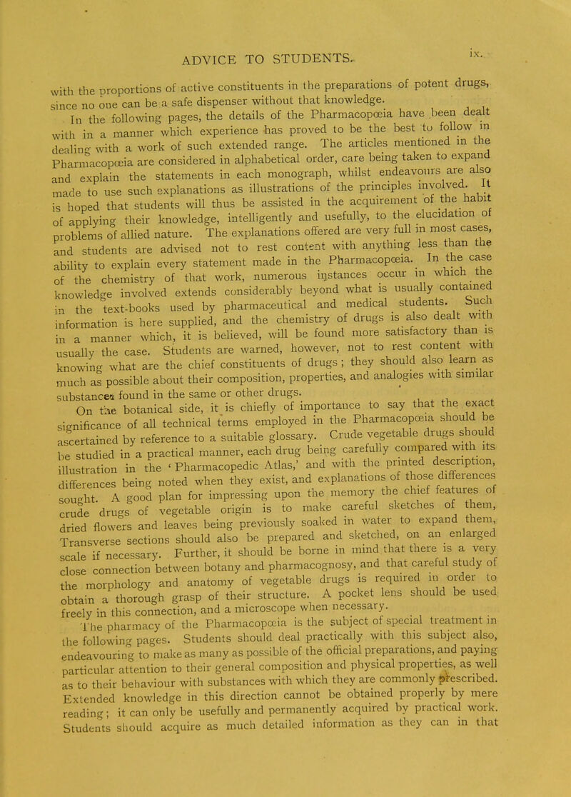 with the proportions of active constituents in the preparations of potent drugs, since no one can be a safe dispenser without that knowledge. In the following pages, the details of the Pharmacopoeia have been dealt with in a manner which experience has proved to be the best to follow in dealin- with a work of such extended range. The articles mentioned in the Pharmacopoeia are considered in alphabetical order, care being taken to expand and explain the statements in each monograph, whilst endeavours are also made to use such explanations as illustrations of the principles evolved. 11 is hoped that students will thus be assisted in the acquirement of the _ habit of applying their knowledge, intelligently and usefully, to the elucidation of problems of aUied nature. The explanations offered are very full m most cases, and students are advised not to rest content with anything less than the ability to explain every statement made in the Pharmacopoeia. _ In the case of the chemistry of that work, numerous instances occur m which the knowledge involved extends considerably beyond what is usually contamed in the text-books used by pharmaceutical and medical _ students. Such information is here supphed, and the chemistry of drugs is also dealt with in a manner which, it is believed, will be found more satisfactory than_ is usually the case. Students are warned, however, not to rest content with knowin- what are the chief constituents of drugs; they should also learn as much as possible about their composition, properties, and analogies with similar substances found in the same or other drugs. ' , , On the botanical side, it is chiefly of importance to say that the exact sic^nificance of all technical terms employed in the Pharmacopoeia should be ascertained by reference to a suitable glossary. Crude vegetable drugs should be studied in a practical manner, each drug being carefully compared with its illustration in the ' Pharmacopedic Atlas,' and with the printed description, differences being noted when they exist, and explanations of those differences souc^ht. A good plan for impressing upon the memory the chief fea ures of crude drugs of vegetable origin is to make careful sketches of them, dried flowers and leaves being previously soaked in water to expand them Transverse sections should also be prepared and sketched, on an enlarged scale if necessary. Further, it should be borne in mind that there is a very close connection between botany and pharmacognosy, and that careful study of the morphology and anatomy of vegetable drugs is required in order to obtain a thorough grasp of their structure. A pocket lens should be used freely in this connection, and a microscope when necessary. _ '1 he pharmacy of the Pharmacopoeia is the subject of special treatment m the following pages. Students should deal practically with this subject also, endeavouring to make as many as possible of the official preparations, and paying particular attention to their general composition and physical properties, as well as to their behaviour with substances with which they are commonly prescribed. Extended knowledge in this direction cannot be obtained properly by mere readincr; it can only be usefully and permanently acquired by practical work. Students should acquire as much detailed information as they can in that