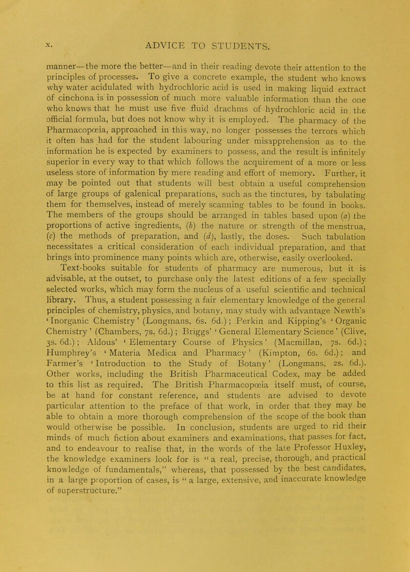 manner—the more the better—and in their reading devote their attention to the principles of processes. To give a concrete example, the student who knows why water acidulated with hydrochloric acid is used in making liquid extract of cinchona is in possession of much more valuable information than the one who knows that he must use five fluid drachms of hydrochloric acid in the official formula, but does not know why it is employed. The pharmacy of the Pharmacopoeia, approached in this way, no longer possesses the terrors which it often has had for the student labouring under misapprehension as to the information he is expected by examiners to possess, and the result is infinitely superior in every way to that which follows the acquirement of a more or less useless store of information by mere reading and effort of memory. Further, it may be pointed out that students will best obtain a useful comprehension of large groups of galenical preparations, such as the tinctures, by tabulating them for themselves, instead of merely scanning tables to be found in books. The members of the groups should be arranged in tables based upon (a) the proportions of active ingredients, (b) the nature or strength of the menstrua, {c) the methods of preparation, and (d), lastly, the doses. Such tabulation necessitates a critical consideration of each individual preparation, and that brings into prominence many points which are, otherwise, easily overlooked. Text-books suitable for students of pharmacy are numerous, but it is advisable, at the outset, to purchase only the latest editions of a few specially selected works, which may form the nucleus of a useful scientific and technical library. Thus, a student possessing a fair elementary knowledge of the general principles of chemistry, physics, and botany, may study with advantage Newth's ' Inorganic Chemistry' (Longmans, 6s. 6d.) ; Perkin and Kipping's ' Organic Chemistry ' (Chambers, 7s. 6d.); Briggs' ' General Elementary Science ' (Clive, 3s. 6d.); Aldous' * Elementary Course of Physics' (Macmillan, 7s. 6d.); Humphrey's 'Materia Medica and Pharmacy' (Kimpton, 6s. 6d.); and Farmer's ' Introduction to the Study of Botany' (Longmans, 2s. 6d.). Other works, including the British Pharmaceutical Codex, may be added to this list as required. The British Pharmacopoeia itself must, of course, be at hand for constant reference, and students are advised to devote particular attention to the preface of that work, in order that they may be able to obtain a more thorough comprehension of the scope of the book than would otherwise be possible. In conclusion, students are urged to rid their minds of much fiction about examiners and examinations, that passes for fact, and to endeavour to realise that, in the words of the late Professor Huxley, the knowledge examiners look for is a real, precise, thorough, and practical knowledge of fundamentals, whereas, that possessed by the best candidates, in a large proportion of cases, is a large, extensive, and inaccurate knowledge of superstructure.